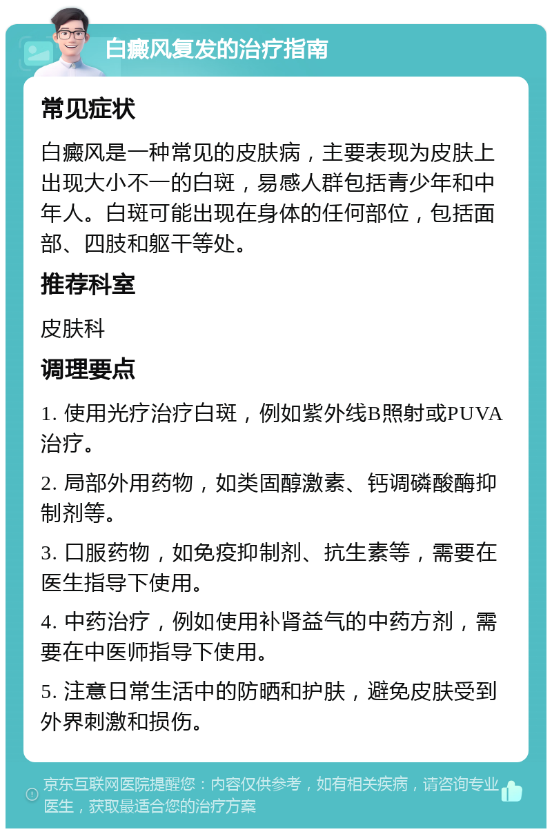 白癜风复发的治疗指南 常见症状 白癜风是一种常见的皮肤病，主要表现为皮肤上出现大小不一的白斑，易感人群包括青少年和中年人。白斑可能出现在身体的任何部位，包括面部、四肢和躯干等处。 推荐科室 皮肤科 调理要点 1. 使用光疗治疗白斑，例如紫外线B照射或PUVA治疗。 2. 局部外用药物，如类固醇激素、钙调磷酸酶抑制剂等。 3. 口服药物，如免疫抑制剂、抗生素等，需要在医生指导下使用。 4. 中药治疗，例如使用补肾益气的中药方剂，需要在中医师指导下使用。 5. 注意日常生活中的防晒和护肤，避免皮肤受到外界刺激和损伤。