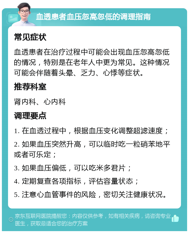 血透患者血压忽高忽低的调理指南 常见症状 血透患者在治疗过程中可能会出现血压忽高忽低的情况，特别是在老年人中更为常见。这种情况可能会伴随着头晕、乏力、心悸等症状。 推荐科室 肾内科、心内科 调理要点 1. 在血透过程中，根据血压变化调整超滤速度； 2. 如果血压突然升高，可以临时吃一粒硝苯地平或者可乐定； 3. 如果血压偏低，可以吃米多君片； 4. 定期复查各项指标，评估容量状态； 5. 注意心血管事件的风险，密切关注健康状况。