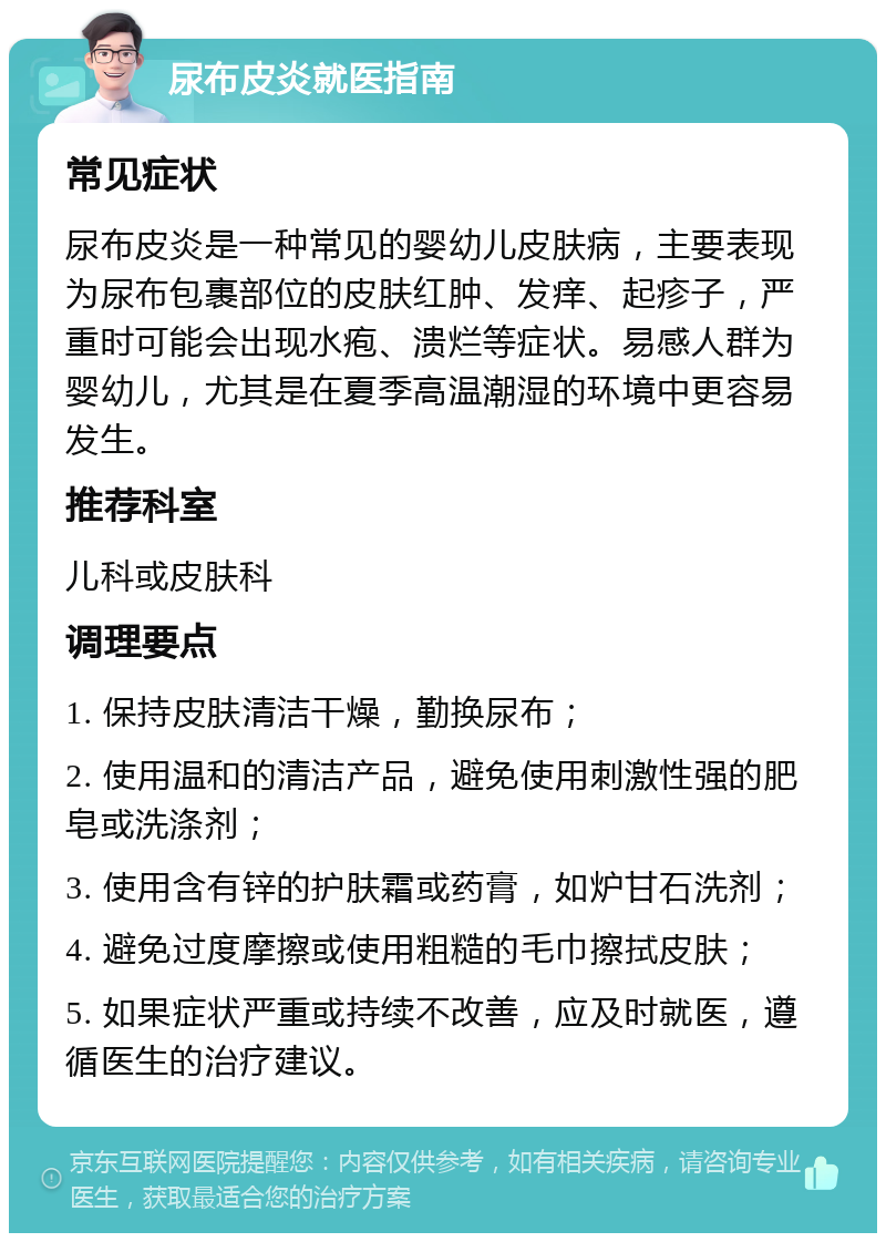 尿布皮炎就医指南 常见症状 尿布皮炎是一种常见的婴幼儿皮肤病，主要表现为尿布包裹部位的皮肤红肿、发痒、起疹子，严重时可能会出现水疱、溃烂等症状。易感人群为婴幼儿，尤其是在夏季高温潮湿的环境中更容易发生。 推荐科室 儿科或皮肤科 调理要点 1. 保持皮肤清洁干燥，勤换尿布； 2. 使用温和的清洁产品，避免使用刺激性强的肥皂或洗涤剂； 3. 使用含有锌的护肤霜或药膏，如炉甘石洗剂； 4. 避免过度摩擦或使用粗糙的毛巾擦拭皮肤； 5. 如果症状严重或持续不改善，应及时就医，遵循医生的治疗建议。