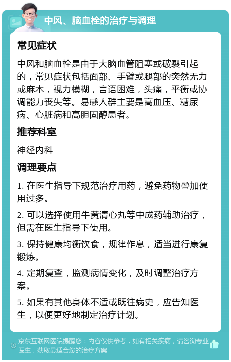 中风、脑血栓的治疗与调理 常见症状 中风和脑血栓是由于大脑血管阻塞或破裂引起的，常见症状包括面部、手臂或腿部的突然无力或麻木，视力模糊，言语困难，头痛，平衡或协调能力丧失等。易感人群主要是高血压、糖尿病、心脏病和高胆固醇患者。 推荐科室 神经内科 调理要点 1. 在医生指导下规范治疗用药，避免药物叠加使用过多。 2. 可以选择使用牛黄清心丸等中成药辅助治疗，但需在医生指导下使用。 3. 保持健康均衡饮食，规律作息，适当进行康复锻炼。 4. 定期复查，监测病情变化，及时调整治疗方案。 5. 如果有其他身体不适或既往病史，应告知医生，以便更好地制定治疗计划。