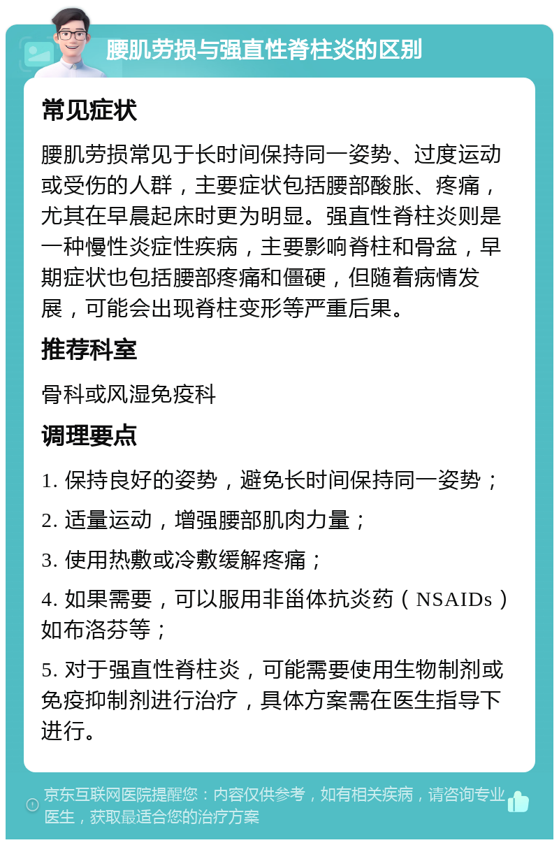 腰肌劳损与强直性脊柱炎的区别 常见症状 腰肌劳损常见于长时间保持同一姿势、过度运动或受伤的人群，主要症状包括腰部酸胀、疼痛，尤其在早晨起床时更为明显。强直性脊柱炎则是一种慢性炎症性疾病，主要影响脊柱和骨盆，早期症状也包括腰部疼痛和僵硬，但随着病情发展，可能会出现脊柱变形等严重后果。 推荐科室 骨科或风湿免疫科 调理要点 1. 保持良好的姿势，避免长时间保持同一姿势； 2. 适量运动，增强腰部肌肉力量； 3. 使用热敷或冷敷缓解疼痛； 4. 如果需要，可以服用非甾体抗炎药（NSAIDs）如布洛芬等； 5. 对于强直性脊柱炎，可能需要使用生物制剂或免疫抑制剂进行治疗，具体方案需在医生指导下进行。