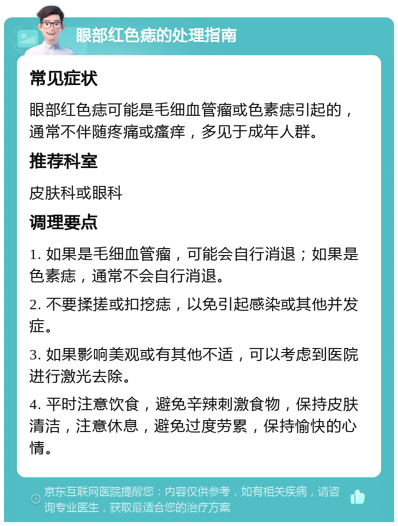 眼部红色痣的处理指南 常见症状 眼部红色痣可能是毛细血管瘤或色素痣引起的，通常不伴随疼痛或瘙痒，多见于成年人群。 推荐科室 皮肤科或眼科 调理要点 1. 如果是毛细血管瘤，可能会自行消退；如果是色素痣，通常不会自行消退。 2. 不要揉搓或扣挖痣，以免引起感染或其他并发症。 3. 如果影响美观或有其他不适，可以考虑到医院进行激光去除。 4. 平时注意饮食，避免辛辣刺激食物，保持皮肤清洁，注意休息，避免过度劳累，保持愉快的心情。