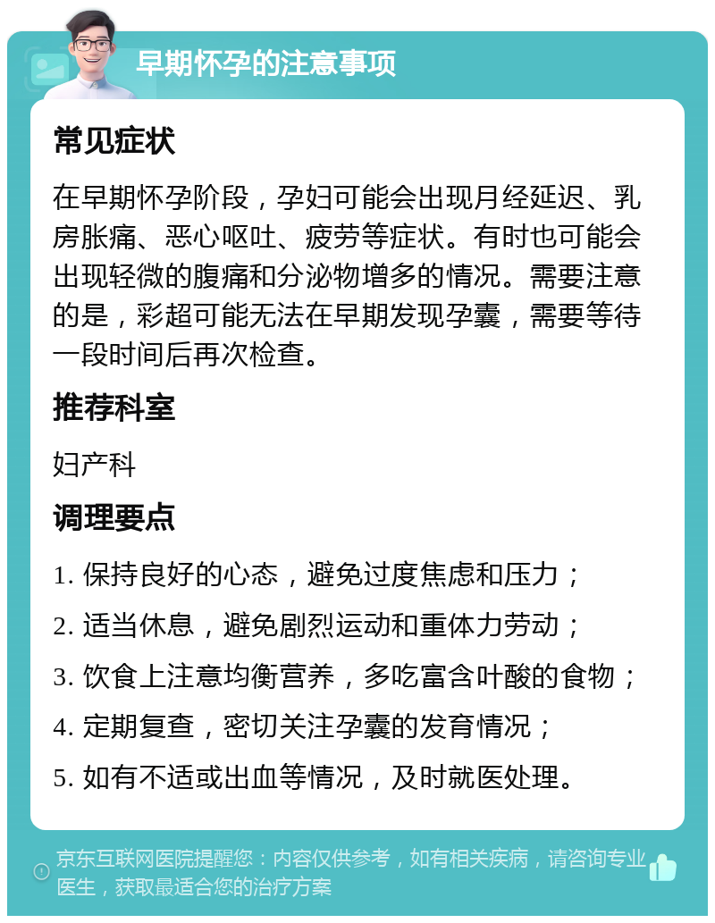 早期怀孕的注意事项 常见症状 在早期怀孕阶段，孕妇可能会出现月经延迟、乳房胀痛、恶心呕吐、疲劳等症状。有时也可能会出现轻微的腹痛和分泌物增多的情况。需要注意的是，彩超可能无法在早期发现孕囊，需要等待一段时间后再次检查。 推荐科室 妇产科 调理要点 1. 保持良好的心态，避免过度焦虑和压力； 2. 适当休息，避免剧烈运动和重体力劳动； 3. 饮食上注意均衡营养，多吃富含叶酸的食物； 4. 定期复查，密切关注孕囊的发育情况； 5. 如有不适或出血等情况，及时就医处理。