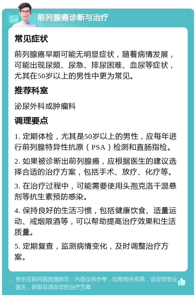 前列腺癌诊断与治疗 常见症状 前列腺癌早期可能无明显症状，随着病情发展，可能出现尿频、尿急、排尿困难、血尿等症状，尤其在50岁以上的男性中更为常见。 推荐科室 泌尿外科或肿瘤科 调理要点 1. 定期体检，尤其是50岁以上的男性，应每年进行前列腺特异性抗原（PSA）检测和直肠指检。 2. 如果被诊断出前列腺癌，应根据医生的建议选择合适的治疗方案，包括手术、放疗、化疗等。 3. 在治疗过程中，可能需要使用头孢克洛干混悬剂等抗生素预防感染。 4. 保持良好的生活习惯，包括健康饮食、适量运动、戒烟限酒等，可以帮助提高治疗效果和生活质量。 5. 定期复查，监测病情变化，及时调整治疗方案。