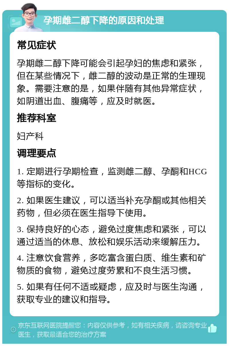 孕期雌二醇下降的原因和处理 常见症状 孕期雌二醇下降可能会引起孕妇的焦虑和紧张，但在某些情况下，雌二醇的波动是正常的生理现象。需要注意的是，如果伴随有其他异常症状，如阴道出血、腹痛等，应及时就医。 推荐科室 妇产科 调理要点 1. 定期进行孕期检查，监测雌二醇、孕酮和HCG等指标的变化。 2. 如果医生建议，可以适当补充孕酮或其他相关药物，但必须在医生指导下使用。 3. 保持良好的心态，避免过度焦虑和紧张，可以通过适当的休息、放松和娱乐活动来缓解压力。 4. 注意饮食营养，多吃富含蛋白质、维生素和矿物质的食物，避免过度劳累和不良生活习惯。 5. 如果有任何不适或疑虑，应及时与医生沟通，获取专业的建议和指导。