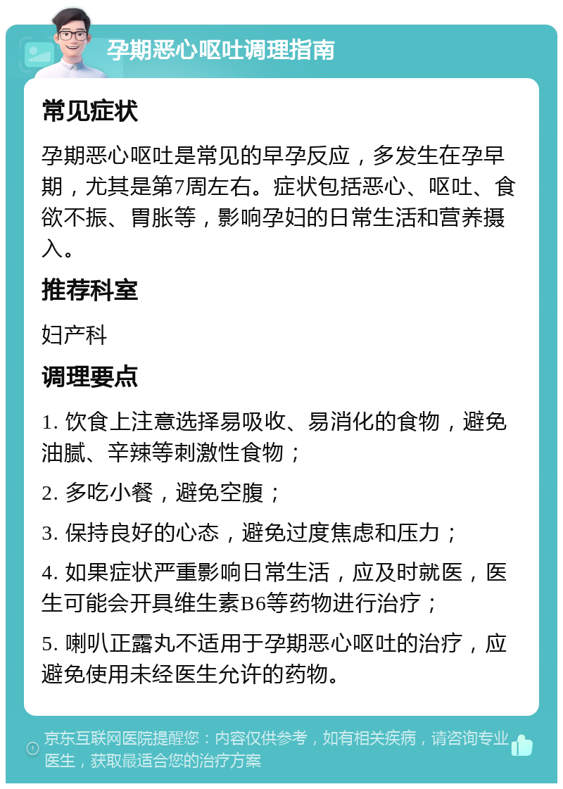 孕期恶心呕吐调理指南 常见症状 孕期恶心呕吐是常见的早孕反应，多发生在孕早期，尤其是第7周左右。症状包括恶心、呕吐、食欲不振、胃胀等，影响孕妇的日常生活和营养摄入。 推荐科室 妇产科 调理要点 1. 饮食上注意选择易吸收、易消化的食物，避免油腻、辛辣等刺激性食物； 2. 多吃小餐，避免空腹； 3. 保持良好的心态，避免过度焦虑和压力； 4. 如果症状严重影响日常生活，应及时就医，医生可能会开具维生素B6等药物进行治疗； 5. 喇叭正露丸不适用于孕期恶心呕吐的治疗，应避免使用未经医生允许的药物。