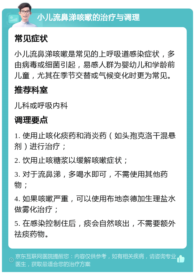 小儿流鼻涕咳嗽的治疗与调理 常见症状 小儿流鼻涕咳嗽是常见的上呼吸道感染症状，多由病毒或细菌引起，易感人群为婴幼儿和学龄前儿童，尤其在季节交替或气候变化时更为常见。 推荐科室 儿科或呼吸内科 调理要点 1. 使用止咳化痰药和消炎药（如头孢克洛干混悬剂）进行治疗； 2. 饮用止咳糖浆以缓解咳嗽症状； 3. 对于流鼻涕，多喝水即可，不需使用其他药物； 4. 如果咳嗽严重，可以使用布地奈德加生理盐水做雾化治疗； 5. 在感染控制住后，痰会自然咳出，不需要额外祛痰药物。