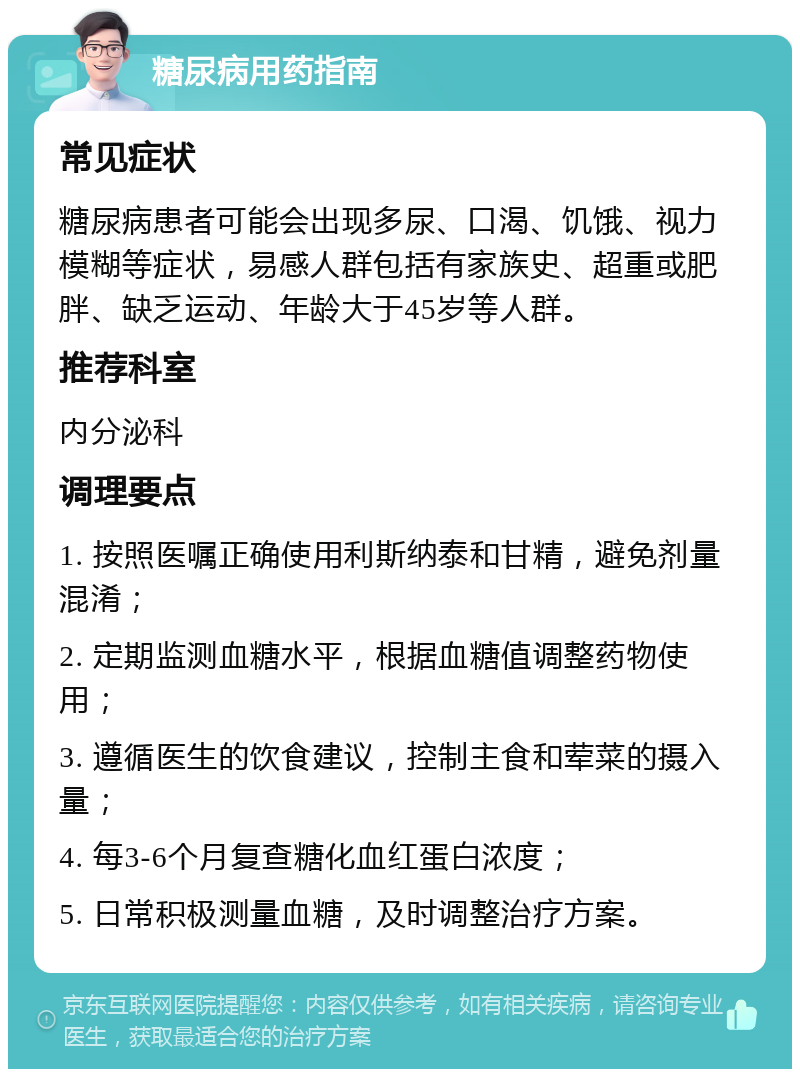 糖尿病用药指南 常见症状 糖尿病患者可能会出现多尿、口渴、饥饿、视力模糊等症状，易感人群包括有家族史、超重或肥胖、缺乏运动、年龄大于45岁等人群。 推荐科室 内分泌科 调理要点 1. 按照医嘱正确使用利斯纳泰和甘精，避免剂量混淆； 2. 定期监测血糖水平，根据血糖值调整药物使用； 3. 遵循医生的饮食建议，控制主食和荤菜的摄入量； 4. 每3-6个月复查糖化血红蛋白浓度； 5. 日常积极测量血糖，及时调整治疗方案。