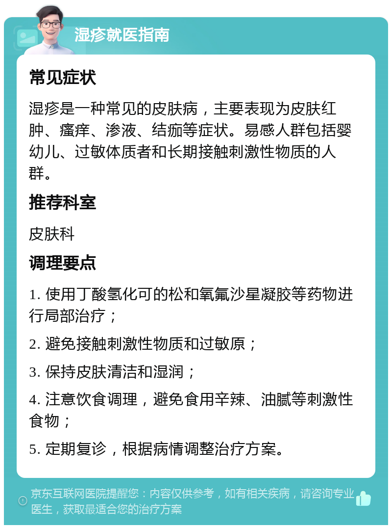 湿疹就医指南 常见症状 湿疹是一种常见的皮肤病，主要表现为皮肤红肿、瘙痒、渗液、结痂等症状。易感人群包括婴幼儿、过敏体质者和长期接触刺激性物质的人群。 推荐科室 皮肤科 调理要点 1. 使用丁酸氢化可的松和氧氟沙星凝胶等药物进行局部治疗； 2. 避免接触刺激性物质和过敏原； 3. 保持皮肤清洁和湿润； 4. 注意饮食调理，避免食用辛辣、油腻等刺激性食物； 5. 定期复诊，根据病情调整治疗方案。