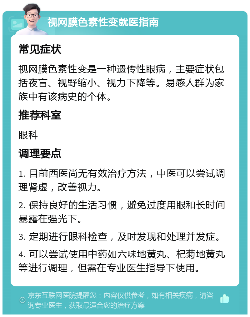 视网膜色素性变就医指南 常见症状 视网膜色素性变是一种遗传性眼病，主要症状包括夜盲、视野缩小、视力下降等。易感人群为家族中有该病史的个体。 推荐科室 眼科 调理要点 1. 目前西医尚无有效治疗方法，中医可以尝试调理肾虚，改善视力。 2. 保持良好的生活习惯，避免过度用眼和长时间暴露在强光下。 3. 定期进行眼科检查，及时发现和处理并发症。 4. 可以尝试使用中药如六味地黄丸、杞菊地黄丸等进行调理，但需在专业医生指导下使用。