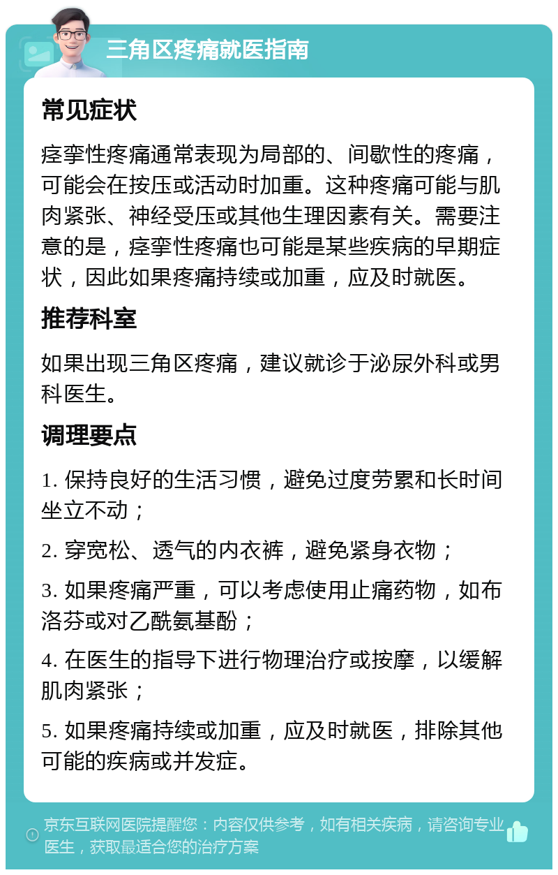 三角区疼痛就医指南 常见症状 痉挛性疼痛通常表现为局部的、间歇性的疼痛，可能会在按压或活动时加重。这种疼痛可能与肌肉紧张、神经受压或其他生理因素有关。需要注意的是，痉挛性疼痛也可能是某些疾病的早期症状，因此如果疼痛持续或加重，应及时就医。 推荐科室 如果出现三角区疼痛，建议就诊于泌尿外科或男科医生。 调理要点 1. 保持良好的生活习惯，避免过度劳累和长时间坐立不动； 2. 穿宽松、透气的内衣裤，避免紧身衣物； 3. 如果疼痛严重，可以考虑使用止痛药物，如布洛芬或对乙酰氨基酚； 4. 在医生的指导下进行物理治疗或按摩，以缓解肌肉紧张； 5. 如果疼痛持续或加重，应及时就医，排除其他可能的疾病或并发症。