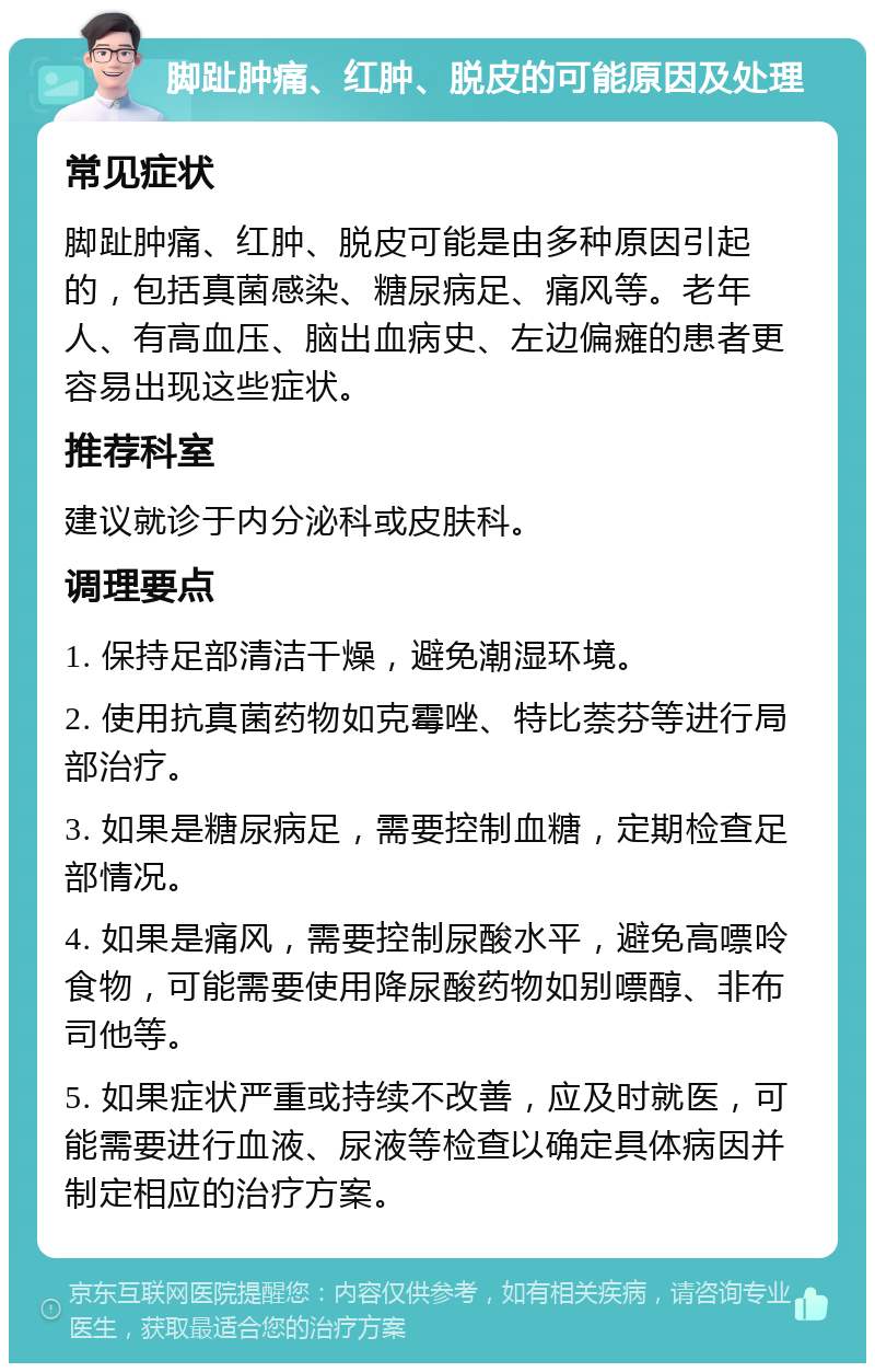 脚趾肿痛、红肿、脱皮的可能原因及处理 常见症状 脚趾肿痛、红肿、脱皮可能是由多种原因引起的，包括真菌感染、糖尿病足、痛风等。老年人、有高血压、脑出血病史、左边偏瘫的患者更容易出现这些症状。 推荐科室 建议就诊于内分泌科或皮肤科。 调理要点 1. 保持足部清洁干燥，避免潮湿环境。 2. 使用抗真菌药物如克霉唑、特比萘芬等进行局部治疗。 3. 如果是糖尿病足，需要控制血糖，定期检查足部情况。 4. 如果是痛风，需要控制尿酸水平，避免高嘌呤食物，可能需要使用降尿酸药物如别嘌醇、非布司他等。 5. 如果症状严重或持续不改善，应及时就医，可能需要进行血液、尿液等检查以确定具体病因并制定相应的治疗方案。