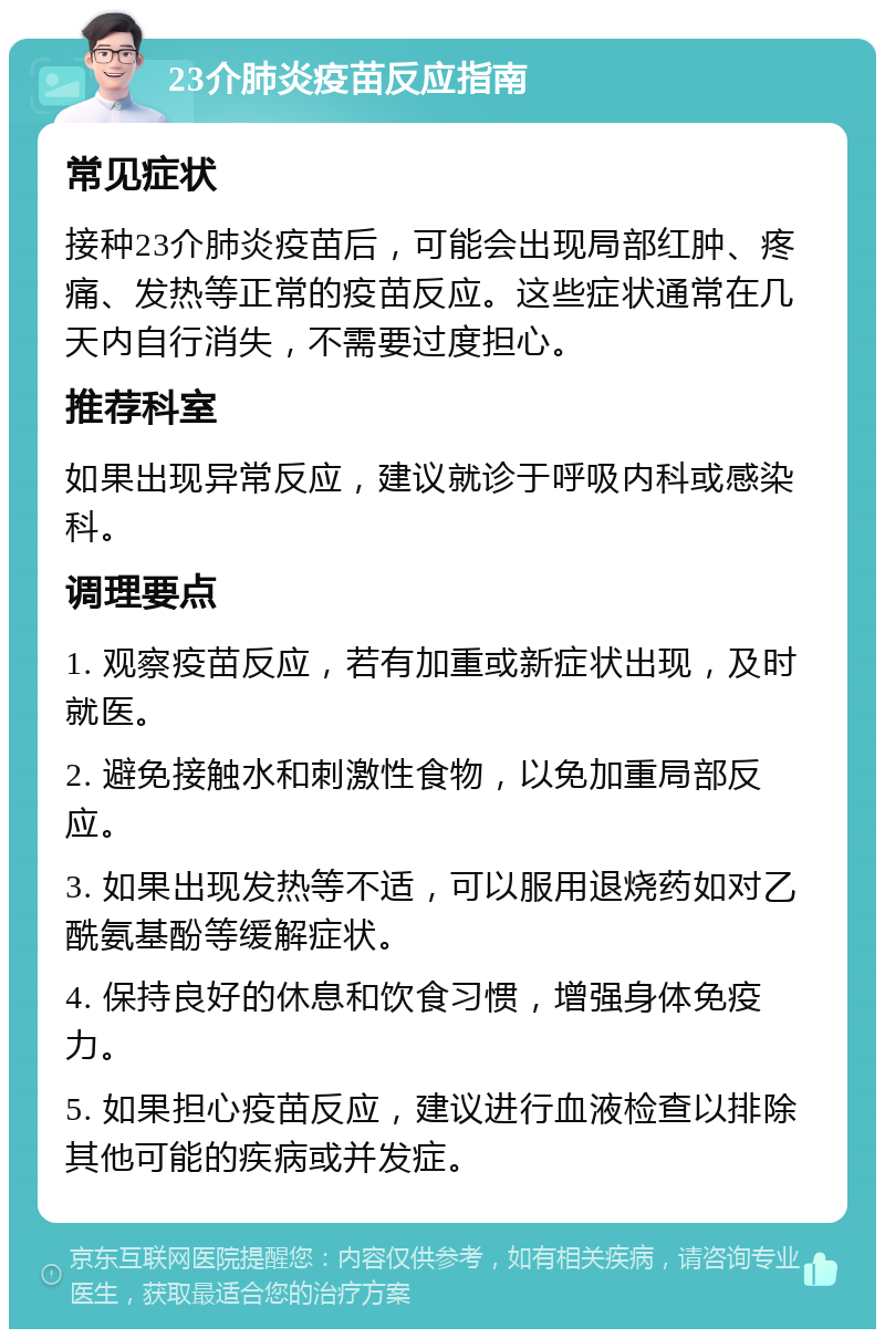 23介肺炎疫苗反应指南 常见症状 接种23介肺炎疫苗后，可能会出现局部红肿、疼痛、发热等正常的疫苗反应。这些症状通常在几天内自行消失，不需要过度担心。 推荐科室 如果出现异常反应，建议就诊于呼吸内科或感染科。 调理要点 1. 观察疫苗反应，若有加重或新症状出现，及时就医。 2. 避免接触水和刺激性食物，以免加重局部反应。 3. 如果出现发热等不适，可以服用退烧药如对乙酰氨基酚等缓解症状。 4. 保持良好的休息和饮食习惯，增强身体免疫力。 5. 如果担心疫苗反应，建议进行血液检查以排除其他可能的疾病或并发症。