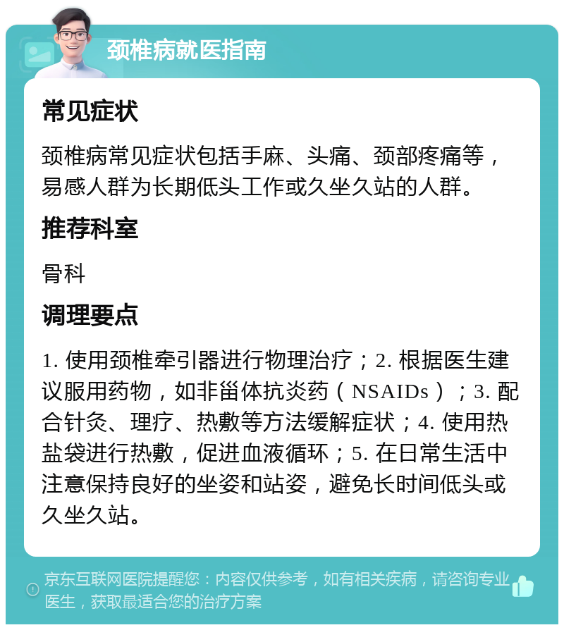 颈椎病就医指南 常见症状 颈椎病常见症状包括手麻、头痛、颈部疼痛等，易感人群为长期低头工作或久坐久站的人群。 推荐科室 骨科 调理要点 1. 使用颈椎牵引器进行物理治疗；2. 根据医生建议服用药物，如非甾体抗炎药（NSAIDs）；3. 配合针灸、理疗、热敷等方法缓解症状；4. 使用热盐袋进行热敷，促进血液循环；5. 在日常生活中注意保持良好的坐姿和站姿，避免长时间低头或久坐久站。