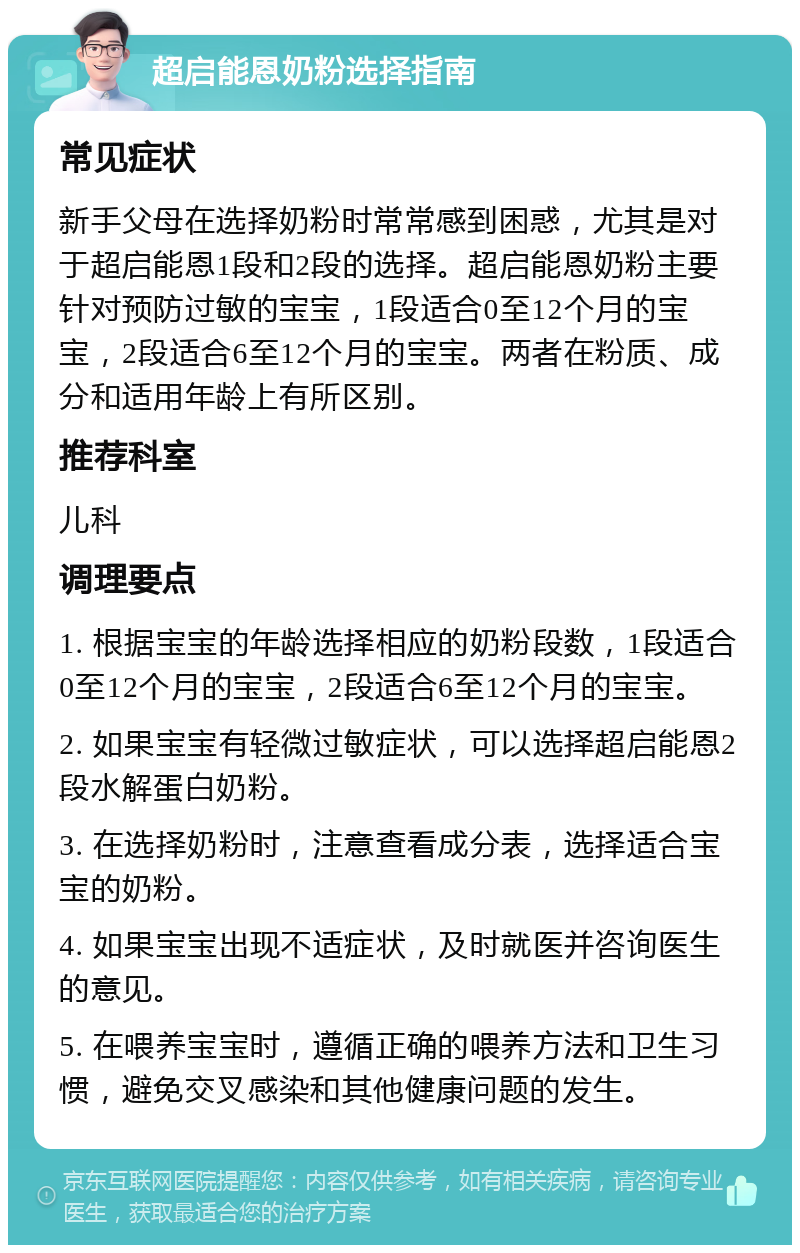 超启能恩奶粉选择指南 常见症状 新手父母在选择奶粉时常常感到困惑，尤其是对于超启能恩1段和2段的选择。超启能恩奶粉主要针对预防过敏的宝宝，1段适合0至12个月的宝宝，2段适合6至12个月的宝宝。两者在粉质、成分和适用年龄上有所区别。 推荐科室 儿科 调理要点 1. 根据宝宝的年龄选择相应的奶粉段数，1段适合0至12个月的宝宝，2段适合6至12个月的宝宝。 2. 如果宝宝有轻微过敏症状，可以选择超启能恩2段水解蛋白奶粉。 3. 在选择奶粉时，注意查看成分表，选择适合宝宝的奶粉。 4. 如果宝宝出现不适症状，及时就医并咨询医生的意见。 5. 在喂养宝宝时，遵循正确的喂养方法和卫生习惯，避免交叉感染和其他健康问题的发生。