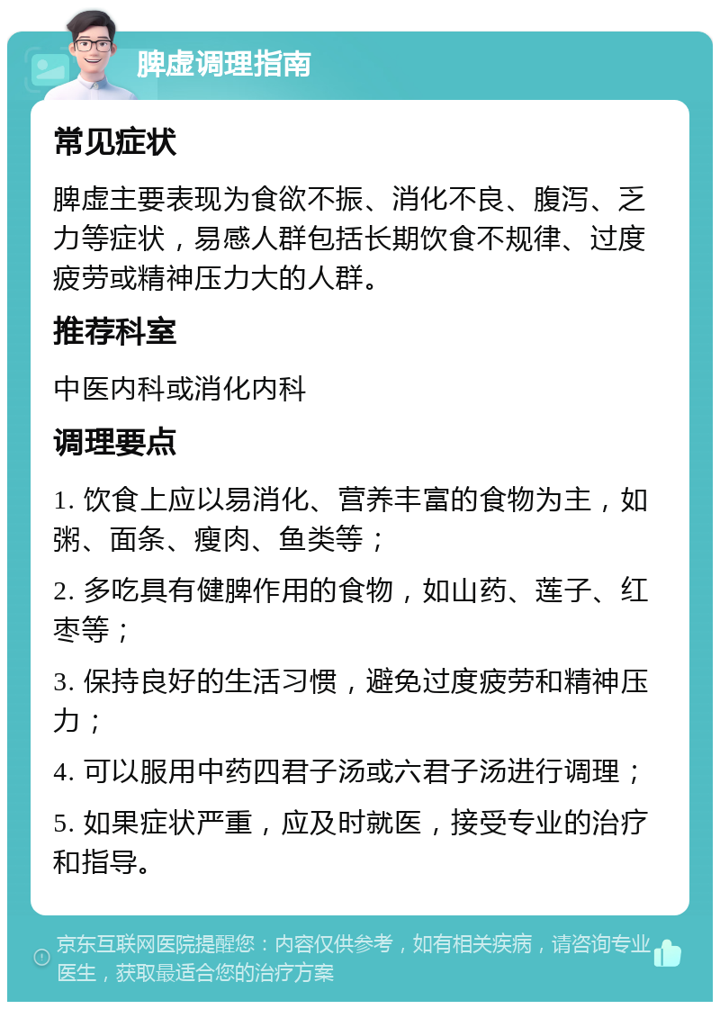 脾虚调理指南 常见症状 脾虚主要表现为食欲不振、消化不良、腹泻、乏力等症状，易感人群包括长期饮食不规律、过度疲劳或精神压力大的人群。 推荐科室 中医内科或消化内科 调理要点 1. 饮食上应以易消化、营养丰富的食物为主，如粥、面条、瘦肉、鱼类等； 2. 多吃具有健脾作用的食物，如山药、莲子、红枣等； 3. 保持良好的生活习惯，避免过度疲劳和精神压力； 4. 可以服用中药四君子汤或六君子汤进行调理； 5. 如果症状严重，应及时就医，接受专业的治疗和指导。