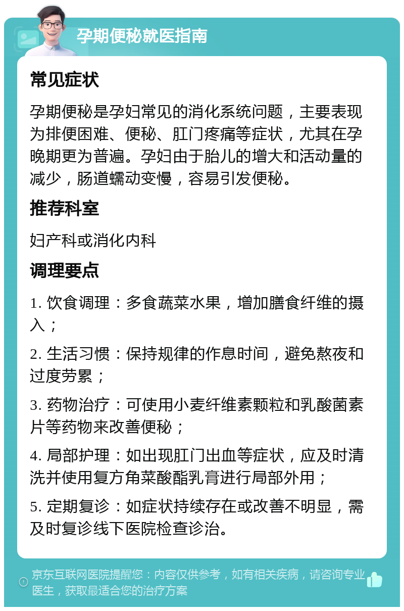 孕期便秘就医指南 常见症状 孕期便秘是孕妇常见的消化系统问题，主要表现为排便困难、便秘、肛门疼痛等症状，尤其在孕晚期更为普遍。孕妇由于胎儿的增大和活动量的减少，肠道蠕动变慢，容易引发便秘。 推荐科室 妇产科或消化内科 调理要点 1. 饮食调理：多食蔬菜水果，增加膳食纤维的摄入； 2. 生活习惯：保持规律的作息时间，避免熬夜和过度劳累； 3. 药物治疗：可使用小麦纤维素颗粒和乳酸菌素片等药物来改善便秘； 4. 局部护理：如出现肛门出血等症状，应及时清洗并使用复方角菜酸酯乳膏进行局部外用； 5. 定期复诊：如症状持续存在或改善不明显，需及时复诊线下医院检查诊治。