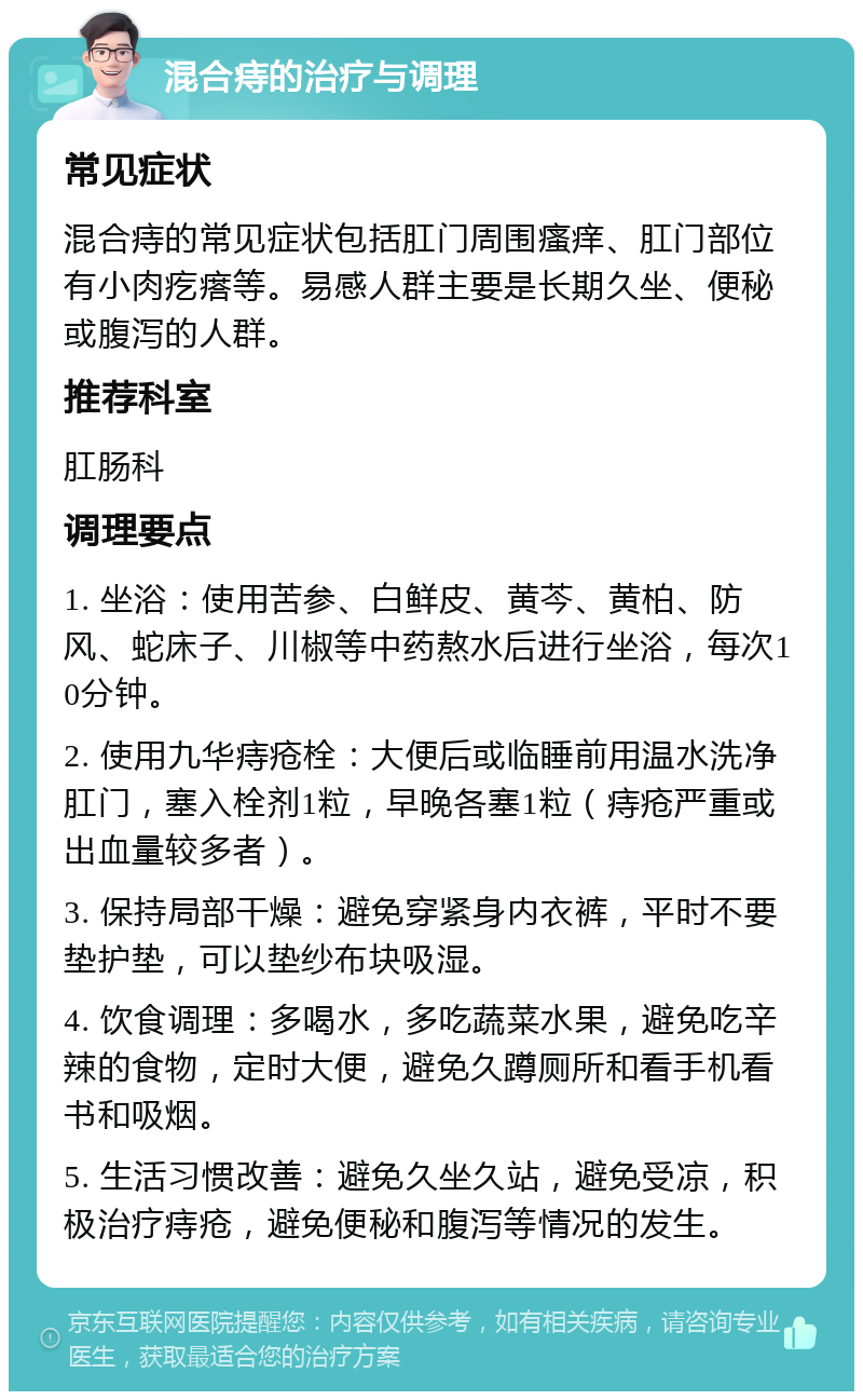 混合痔的治疗与调理 常见症状 混合痔的常见症状包括肛门周围瘙痒、肛门部位有小肉疙瘩等。易感人群主要是长期久坐、便秘或腹泻的人群。 推荐科室 肛肠科 调理要点 1. 坐浴：使用苦参、白鲜皮、黄芩、黄柏、防风、蛇床子、川椒等中药熬水后进行坐浴，每次10分钟。 2. 使用九华痔疮栓：大便后或临睡前用温水洗净肛门，塞入栓剂1粒，早晚各塞1粒（痔疮严重或出血量较多者）。 3. 保持局部干燥：避免穿紧身内衣裤，平时不要垫护垫，可以垫纱布块吸湿。 4. 饮食调理：多喝水，多吃蔬菜水果，避免吃辛辣的食物，定时大便，避免久蹲厕所和看手机看书和吸烟。 5. 生活习惯改善：避免久坐久站，避免受凉，积极治疗痔疮，避免便秘和腹泻等情况的发生。