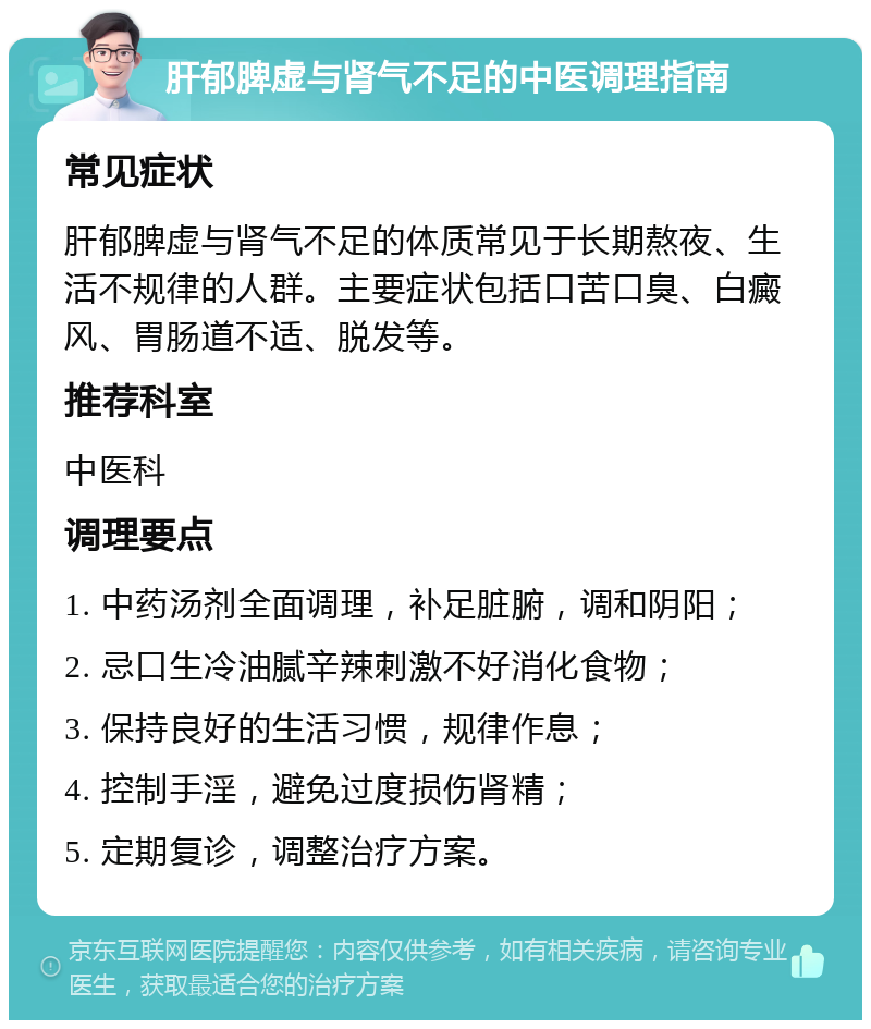 肝郁脾虚与肾气不足的中医调理指南 常见症状 肝郁脾虚与肾气不足的体质常见于长期熬夜、生活不规律的人群。主要症状包括口苦口臭、白癜风、胃肠道不适、脱发等。 推荐科室 中医科 调理要点 1. 中药汤剂全面调理，补足脏腑，调和阴阳； 2. 忌口生冷油腻辛辣刺激不好消化食物； 3. 保持良好的生活习惯，规律作息； 4. 控制手淫，避免过度损伤肾精； 5. 定期复诊，调整治疗方案。