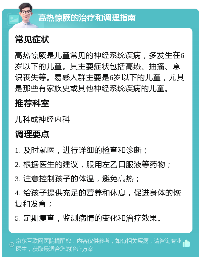 高热惊厥的治疗和调理指南 常见症状 高热惊厥是儿童常见的神经系统疾病，多发生在6岁以下的儿童。其主要症状包括高热、抽搐、意识丧失等。易感人群主要是6岁以下的儿童，尤其是那些有家族史或其他神经系统疾病的儿童。 推荐科室 儿科或神经内科 调理要点 1. 及时就医，进行详细的检查和诊断； 2. 根据医生的建议，服用左乙口服液等药物； 3. 注意控制孩子的体温，避免高热； 4. 给孩子提供充足的营养和休息，促进身体的恢复和发育； 5. 定期复查，监测病情的变化和治疗效果。