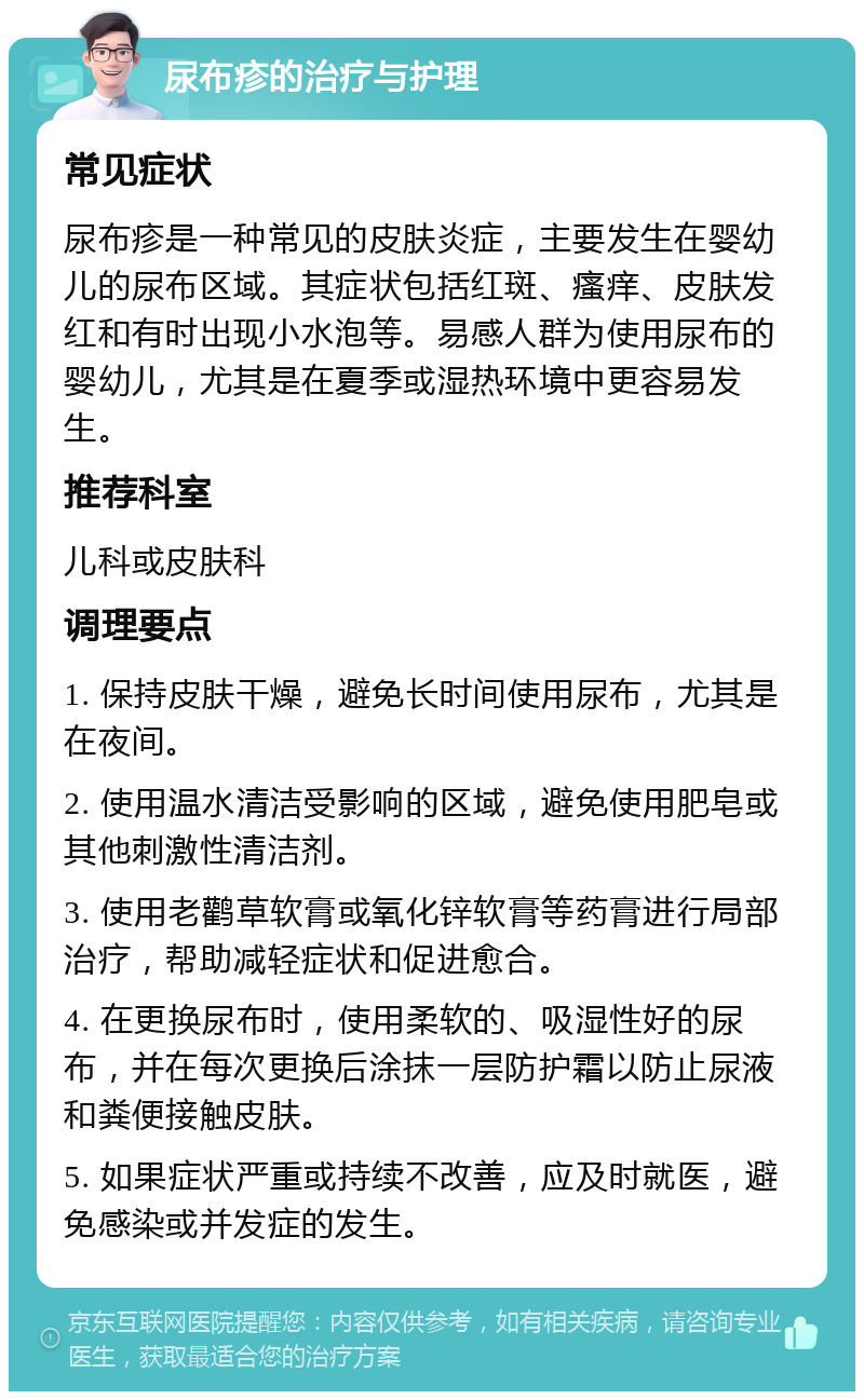 尿布疹的治疗与护理 常见症状 尿布疹是一种常见的皮肤炎症，主要发生在婴幼儿的尿布区域。其症状包括红斑、瘙痒、皮肤发红和有时出现小水泡等。易感人群为使用尿布的婴幼儿，尤其是在夏季或湿热环境中更容易发生。 推荐科室 儿科或皮肤科 调理要点 1. 保持皮肤干燥，避免长时间使用尿布，尤其是在夜间。 2. 使用温水清洁受影响的区域，避免使用肥皂或其他刺激性清洁剂。 3. 使用老鹳草软膏或氧化锌软膏等药膏进行局部治疗，帮助减轻症状和促进愈合。 4. 在更换尿布时，使用柔软的、吸湿性好的尿布，并在每次更换后涂抹一层防护霜以防止尿液和粪便接触皮肤。 5. 如果症状严重或持续不改善，应及时就医，避免感染或并发症的发生。