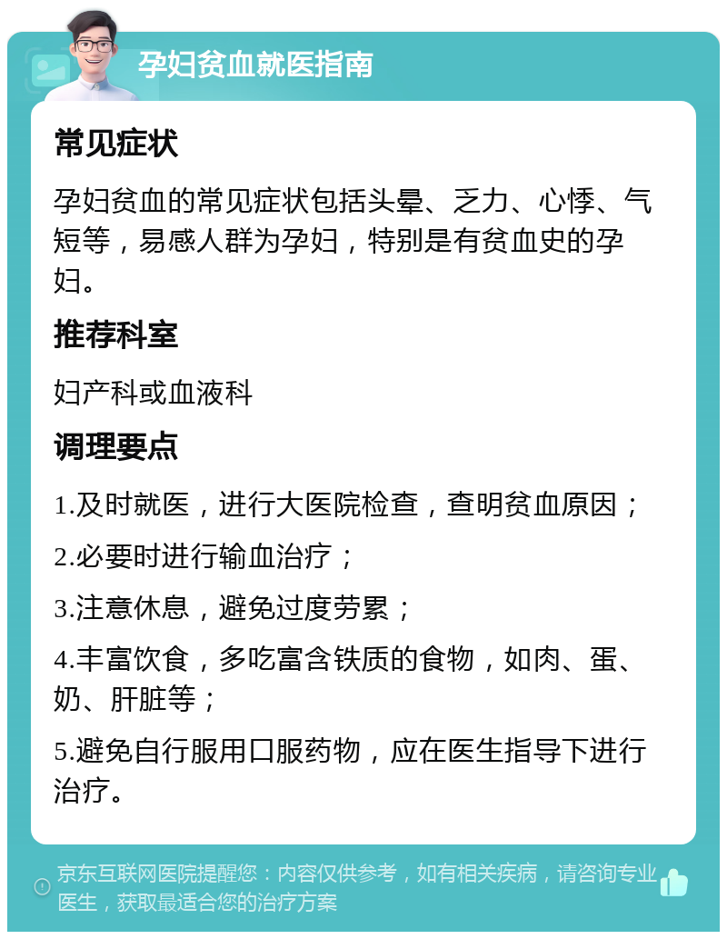 孕妇贫血就医指南 常见症状 孕妇贫血的常见症状包括头晕、乏力、心悸、气短等，易感人群为孕妇，特别是有贫血史的孕妇。 推荐科室 妇产科或血液科 调理要点 1.及时就医，进行大医院检查，查明贫血原因； 2.必要时进行输血治疗； 3.注意休息，避免过度劳累； 4.丰富饮食，多吃富含铁质的食物，如肉、蛋、奶、肝脏等； 5.避免自行服用口服药物，应在医生指导下进行治疗。