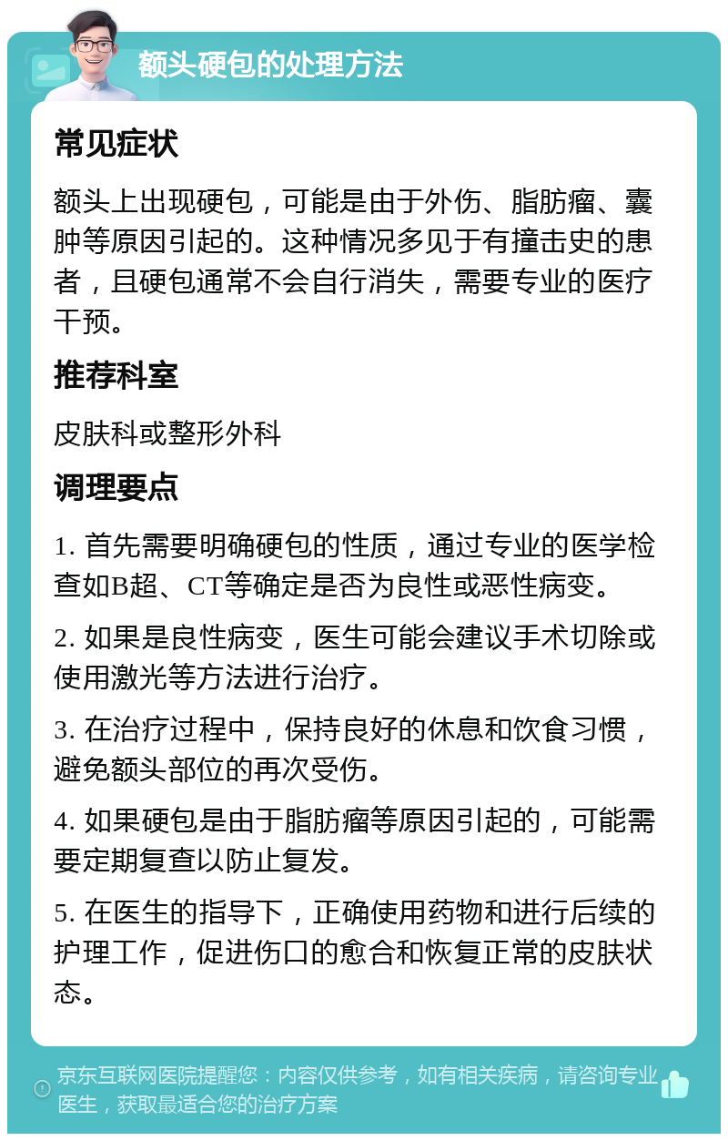 额头硬包的处理方法 常见症状 额头上出现硬包，可能是由于外伤、脂肪瘤、囊肿等原因引起的。这种情况多见于有撞击史的患者，且硬包通常不会自行消失，需要专业的医疗干预。 推荐科室 皮肤科或整形外科 调理要点 1. 首先需要明确硬包的性质，通过专业的医学检查如B超、CT等确定是否为良性或恶性病变。 2. 如果是良性病变，医生可能会建议手术切除或使用激光等方法进行治疗。 3. 在治疗过程中，保持良好的休息和饮食习惯，避免额头部位的再次受伤。 4. 如果硬包是由于脂肪瘤等原因引起的，可能需要定期复查以防止复发。 5. 在医生的指导下，正确使用药物和进行后续的护理工作，促进伤口的愈合和恢复正常的皮肤状态。