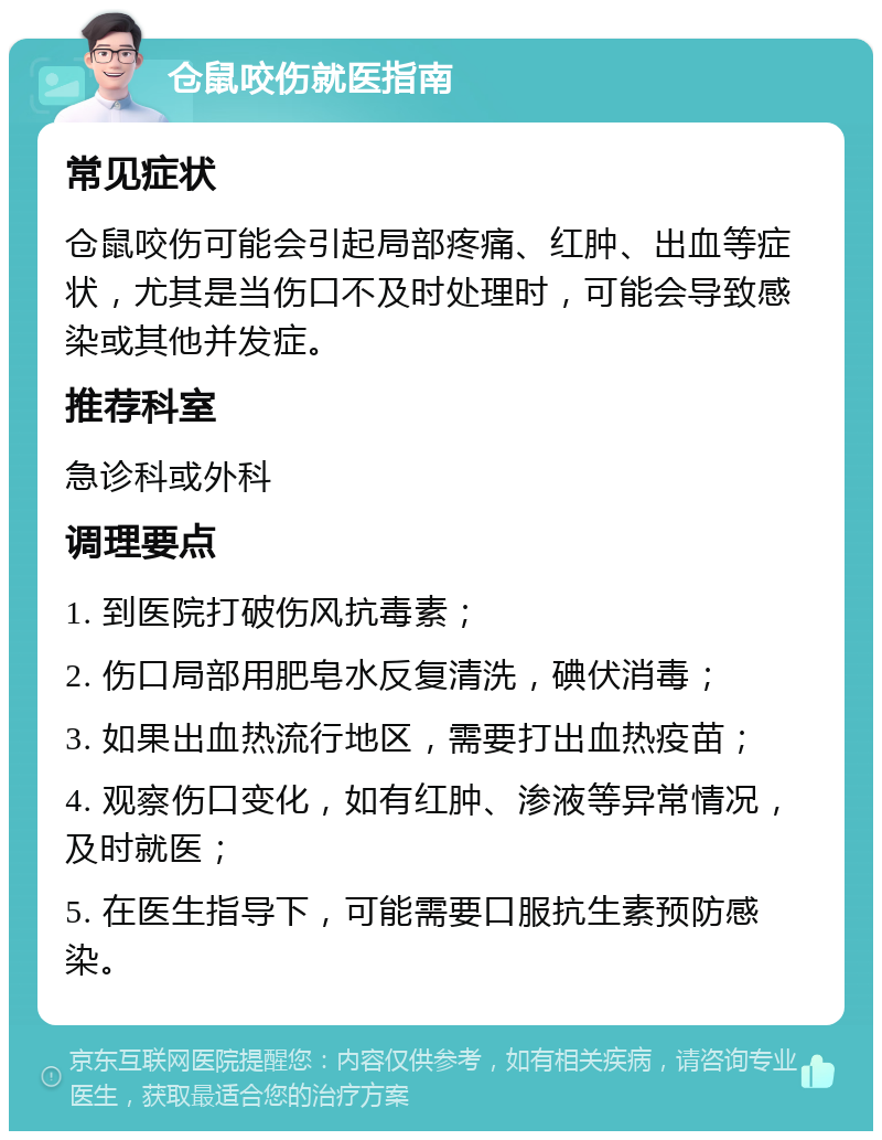 仓鼠咬伤就医指南 常见症状 仓鼠咬伤可能会引起局部疼痛、红肿、出血等症状，尤其是当伤口不及时处理时，可能会导致感染或其他并发症。 推荐科室 急诊科或外科 调理要点 1. 到医院打破伤风抗毒素； 2. 伤口局部用肥皂水反复清洗，碘伏消毒； 3. 如果出血热流行地区，需要打出血热疫苗； 4. 观察伤口变化，如有红肿、渗液等异常情况，及时就医； 5. 在医生指导下，可能需要口服抗生素预防感染。