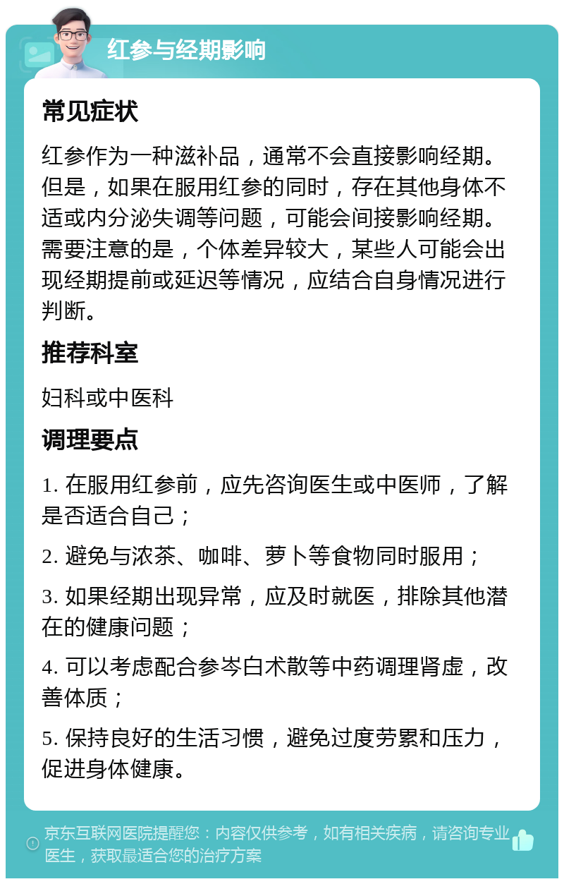 红参与经期影响 常见症状 红参作为一种滋补品，通常不会直接影响经期。但是，如果在服用红参的同时，存在其他身体不适或内分泌失调等问题，可能会间接影响经期。需要注意的是，个体差异较大，某些人可能会出现经期提前或延迟等情况，应结合自身情况进行判断。 推荐科室 妇科或中医科 调理要点 1. 在服用红参前，应先咨询医生或中医师，了解是否适合自己； 2. 避免与浓茶、咖啡、萝卜等食物同时服用； 3. 如果经期出现异常，应及时就医，排除其他潜在的健康问题； 4. 可以考虑配合参岑白术散等中药调理肾虚，改善体质； 5. 保持良好的生活习惯，避免过度劳累和压力，促进身体健康。