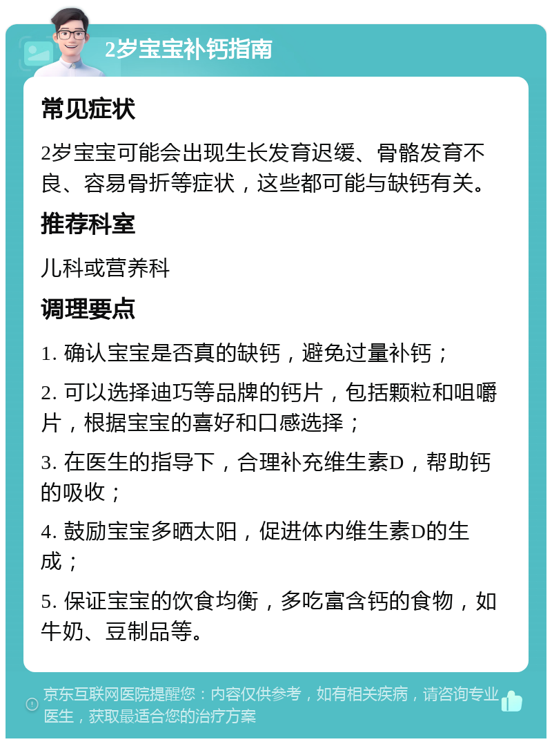 2岁宝宝补钙指南 常见症状 2岁宝宝可能会出现生长发育迟缓、骨骼发育不良、容易骨折等症状，这些都可能与缺钙有关。 推荐科室 儿科或营养科 调理要点 1. 确认宝宝是否真的缺钙，避免过量补钙； 2. 可以选择迪巧等品牌的钙片，包括颗粒和咀嚼片，根据宝宝的喜好和口感选择； 3. 在医生的指导下，合理补充维生素D，帮助钙的吸收； 4. 鼓励宝宝多晒太阳，促进体内维生素D的生成； 5. 保证宝宝的饮食均衡，多吃富含钙的食物，如牛奶、豆制品等。