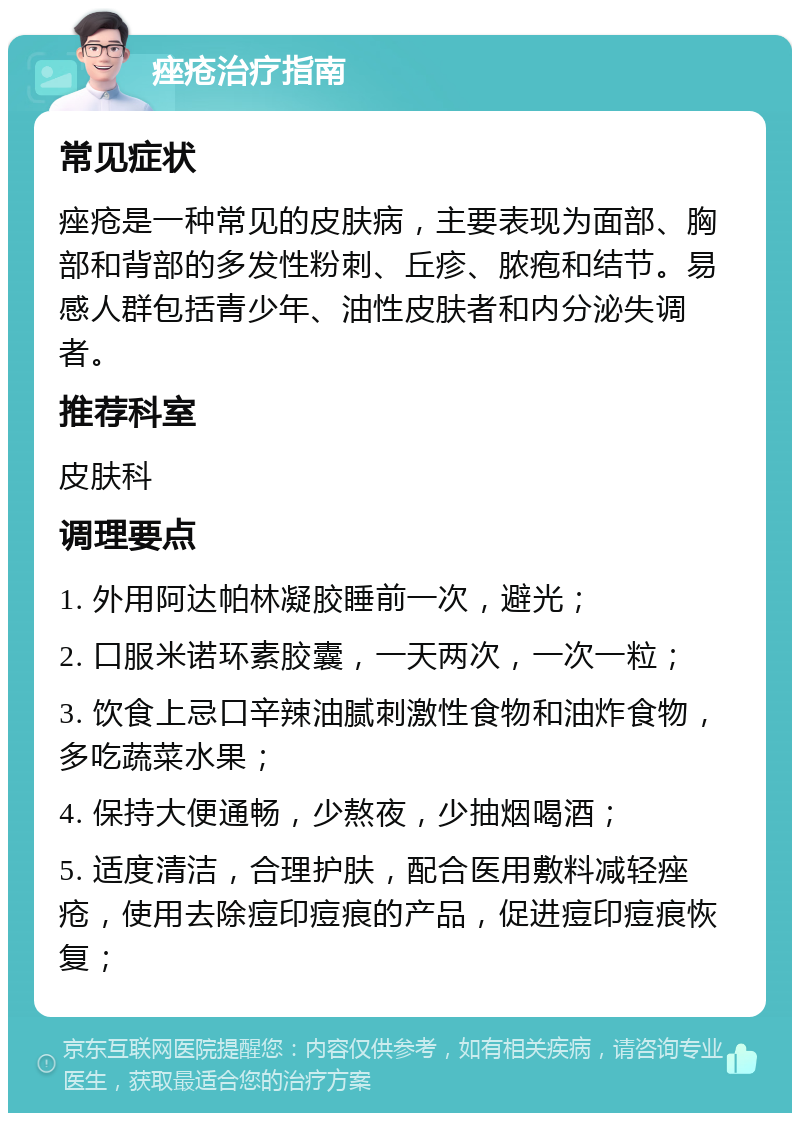 痤疮治疗指南 常见症状 痤疮是一种常见的皮肤病，主要表现为面部、胸部和背部的多发性粉刺、丘疹、脓疱和结节。易感人群包括青少年、油性皮肤者和内分泌失调者。 推荐科室 皮肤科 调理要点 1. 外用阿达帕林凝胶睡前一次，避光； 2. 口服米诺环素胶囊，一天两次，一次一粒； 3. 饮食上忌口辛辣油腻刺激性食物和油炸食物，多吃蔬菜水果； 4. 保持大便通畅，少熬夜，少抽烟喝酒； 5. 适度清洁，合理护肤，配合医用敷料减轻痤疮，使用去除痘印痘痕的产品，促进痘印痘痕恢复；