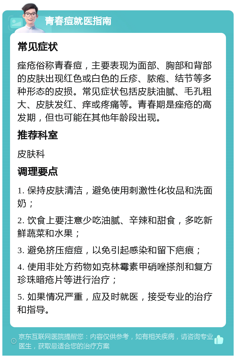 青春痘就医指南 常见症状 痤疮俗称青春痘，主要表现为面部、胸部和背部的皮肤出现红色或白色的丘疹、脓疱、结节等多种形态的皮损。常见症状包括皮肤油腻、毛孔粗大、皮肤发红、痒或疼痛等。青春期是痤疮的高发期，但也可能在其他年龄段出现。 推荐科室 皮肤科 调理要点 1. 保持皮肤清洁，避免使用刺激性化妆品和洗面奶； 2. 饮食上要注意少吃油腻、辛辣和甜食，多吃新鲜蔬菜和水果； 3. 避免挤压痘痘，以免引起感染和留下疤痕； 4. 使用非处方药物如克林霉素甲硝唑搽剂和复方珍珠暗疮片等进行治疗； 5. 如果情况严重，应及时就医，接受专业的治疗和指导。