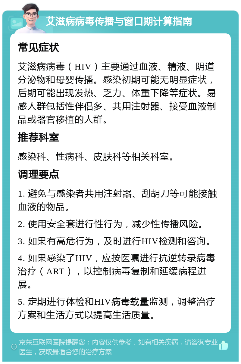 艾滋病病毒传播与窗口期计算指南 常见症状 艾滋病病毒（HIV）主要通过血液、精液、阴道分泌物和母婴传播。感染初期可能无明显症状，后期可能出现发热、乏力、体重下降等症状。易感人群包括性伴侣多、共用注射器、接受血液制品或器官移植的人群。 推荐科室 感染科、性病科、皮肤科等相关科室。 调理要点 1. 避免与感染者共用注射器、刮胡刀等可能接触血液的物品。 2. 使用安全套进行性行为，减少性传播风险。 3. 如果有高危行为，及时进行HIV检测和咨询。 4. 如果感染了HIV，应按医嘱进行抗逆转录病毒治疗（ART），以控制病毒复制和延缓病程进展。 5. 定期进行体检和HIV病毒载量监测，调整治疗方案和生活方式以提高生活质量。