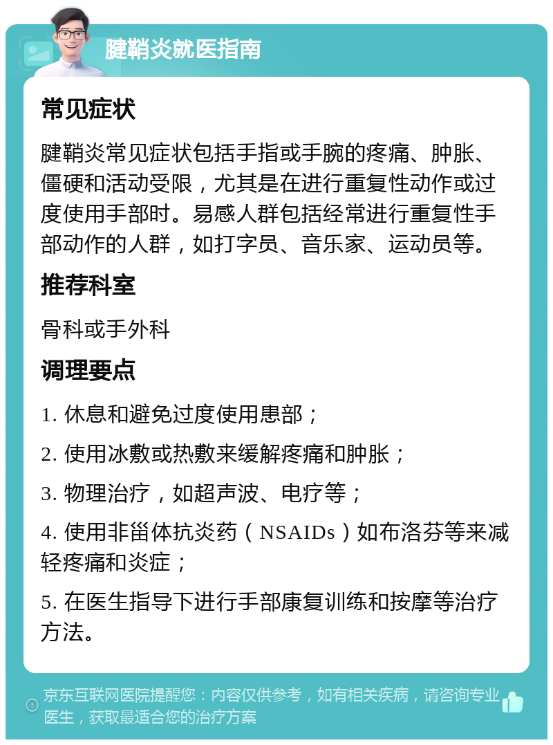 腱鞘炎就医指南 常见症状 腱鞘炎常见症状包括手指或手腕的疼痛、肿胀、僵硬和活动受限，尤其是在进行重复性动作或过度使用手部时。易感人群包括经常进行重复性手部动作的人群，如打字员、音乐家、运动员等。 推荐科室 骨科或手外科 调理要点 1. 休息和避免过度使用患部； 2. 使用冰敷或热敷来缓解疼痛和肿胀； 3. 物理治疗，如超声波、电疗等； 4. 使用非甾体抗炎药（NSAIDs）如布洛芬等来减轻疼痛和炎症； 5. 在医生指导下进行手部康复训练和按摩等治疗方法。