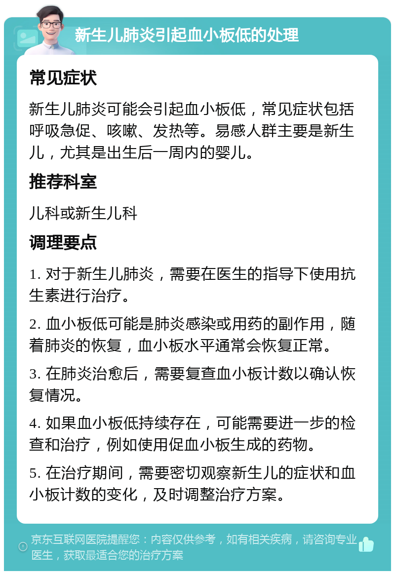 新生儿肺炎引起血小板低的处理 常见症状 新生儿肺炎可能会引起血小板低，常见症状包括呼吸急促、咳嗽、发热等。易感人群主要是新生儿，尤其是出生后一周内的婴儿。 推荐科室 儿科或新生儿科 调理要点 1. 对于新生儿肺炎，需要在医生的指导下使用抗生素进行治疗。 2. 血小板低可能是肺炎感染或用药的副作用，随着肺炎的恢复，血小板水平通常会恢复正常。 3. 在肺炎治愈后，需要复查血小板计数以确认恢复情况。 4. 如果血小板低持续存在，可能需要进一步的检查和治疗，例如使用促血小板生成的药物。 5. 在治疗期间，需要密切观察新生儿的症状和血小板计数的变化，及时调整治疗方案。