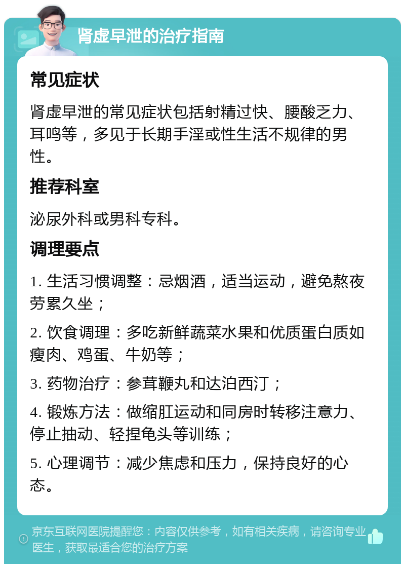 肾虚早泄的治疗指南 常见症状 肾虚早泄的常见症状包括射精过快、腰酸乏力、耳鸣等，多见于长期手淫或性生活不规律的男性。 推荐科室 泌尿外科或男科专科。 调理要点 1. 生活习惯调整：忌烟酒，适当运动，避免熬夜劳累久坐； 2. 饮食调理：多吃新鲜蔬菜水果和优质蛋白质如瘦肉、鸡蛋、牛奶等； 3. 药物治疗：参茸鞭丸和达泊西汀； 4. 锻炼方法：做缩肛运动和同房时转移注意力、停止抽动、轻捏龟头等训练； 5. 心理调节：减少焦虑和压力，保持良好的心态。