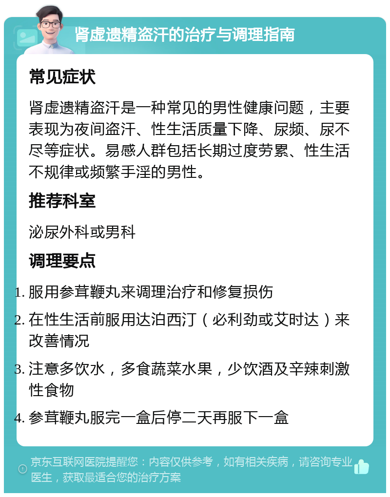 肾虚遗精盗汗的治疗与调理指南 常见症状 肾虚遗精盗汗是一种常见的男性健康问题，主要表现为夜间盗汗、性生活质量下降、尿频、尿不尽等症状。易感人群包括长期过度劳累、性生活不规律或频繁手淫的男性。 推荐科室 泌尿外科或男科 调理要点 服用参茸鞭丸来调理治疗和修复损伤 在性生活前服用达泊西汀（必利劲或艾时达）来改善情况 注意多饮水，多食蔬菜水果，少饮酒及辛辣刺激性食物 参茸鞭丸服完一盒后停二天再服下一盒