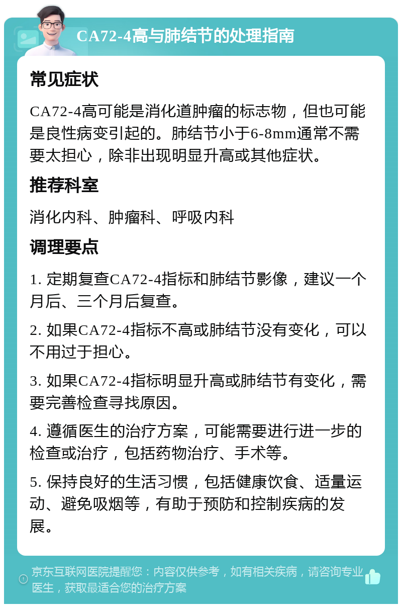 CA72-4高与肺结节的处理指南 常见症状 CA72-4高可能是消化道肿瘤的标志物，但也可能是良性病变引起的。肺结节小于6-8mm通常不需要太担心，除非出现明显升高或其他症状。 推荐科室 消化内科、肿瘤科、呼吸内科 调理要点 1. 定期复查CA72-4指标和肺结节影像，建议一个月后、三个月后复查。 2. 如果CA72-4指标不高或肺结节没有变化，可以不用过于担心。 3. 如果CA72-4指标明显升高或肺结节有变化，需要完善检查寻找原因。 4. 遵循医生的治疗方案，可能需要进行进一步的检查或治疗，包括药物治疗、手术等。 5. 保持良好的生活习惯，包括健康饮食、适量运动、避免吸烟等，有助于预防和控制疾病的发展。