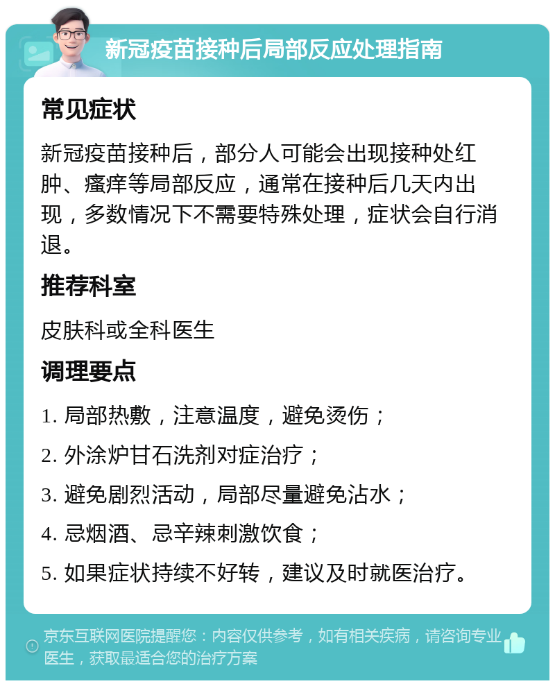 新冠疫苗接种后局部反应处理指南 常见症状 新冠疫苗接种后，部分人可能会出现接种处红肿、瘙痒等局部反应，通常在接种后几天内出现，多数情况下不需要特殊处理，症状会自行消退。 推荐科室 皮肤科或全科医生 调理要点 1. 局部热敷，注意温度，避免烫伤； 2. 外涂炉甘石洗剂对症治疗； 3. 避免剧烈活动，局部尽量避免沾水； 4. 忌烟酒、忌辛辣刺激饮食； 5. 如果症状持续不好转，建议及时就医治疗。