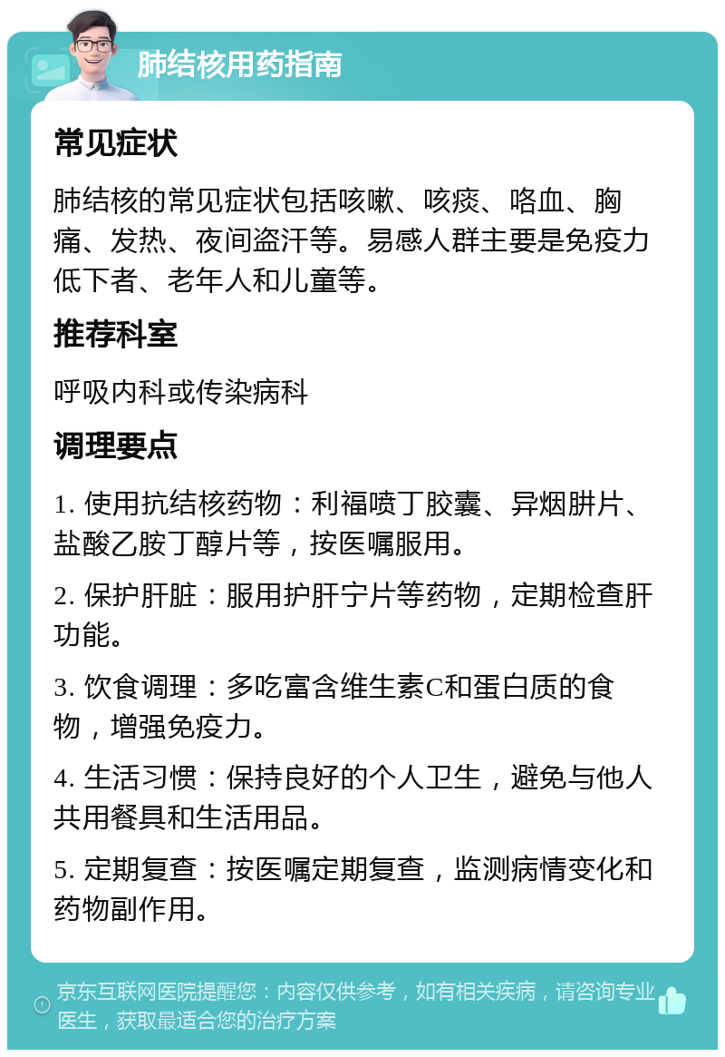 肺结核用药指南 常见症状 肺结核的常见症状包括咳嗽、咳痰、咯血、胸痛、发热、夜间盗汗等。易感人群主要是免疫力低下者、老年人和儿童等。 推荐科室 呼吸内科或传染病科 调理要点 1. 使用抗结核药物：利福喷丁胶囊、异烟肼片、盐酸乙胺丁醇片等，按医嘱服用。 2. 保护肝脏：服用护肝宁片等药物，定期检查肝功能。 3. 饮食调理：多吃富含维生素C和蛋白质的食物，增强免疫力。 4. 生活习惯：保持良好的个人卫生，避免与他人共用餐具和生活用品。 5. 定期复查：按医嘱定期复查，监测病情变化和药物副作用。