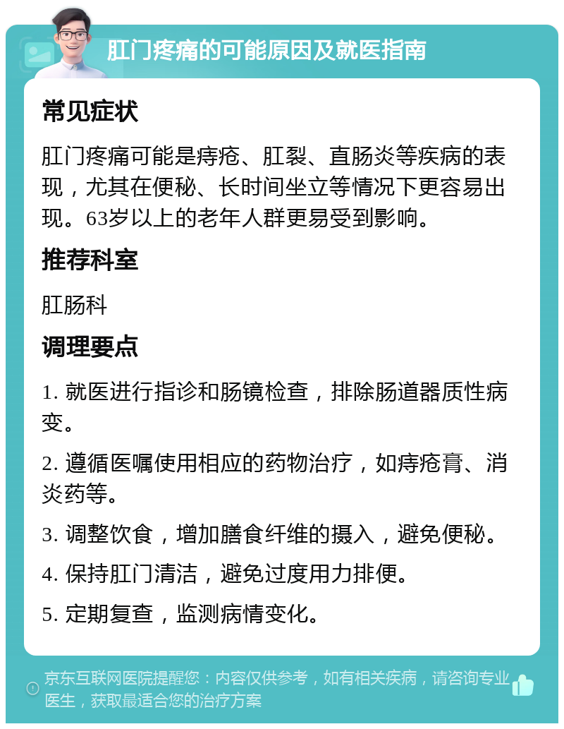 肛门疼痛的可能原因及就医指南 常见症状 肛门疼痛可能是痔疮、肛裂、直肠炎等疾病的表现，尤其在便秘、长时间坐立等情况下更容易出现。63岁以上的老年人群更易受到影响。 推荐科室 肛肠科 调理要点 1. 就医进行指诊和肠镜检查，排除肠道器质性病变。 2. 遵循医嘱使用相应的药物治疗，如痔疮膏、消炎药等。 3. 调整饮食，增加膳食纤维的摄入，避免便秘。 4. 保持肛门清洁，避免过度用力排便。 5. 定期复查，监测病情变化。