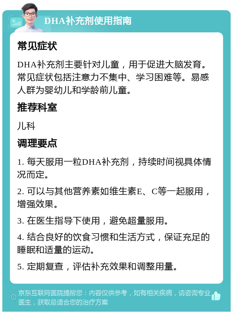 DHA补充剂使用指南 常见症状 DHA补充剂主要针对儿童，用于促进大脑发育。常见症状包括注意力不集中、学习困难等。易感人群为婴幼儿和学龄前儿童。 推荐科室 儿科 调理要点 1. 每天服用一粒DHA补充剂，持续时间视具体情况而定。 2. 可以与其他营养素如维生素E、C等一起服用，增强效果。 3. 在医生指导下使用，避免超量服用。 4. 结合良好的饮食习惯和生活方式，保证充足的睡眠和适量的运动。 5. 定期复查，评估补充效果和调整用量。