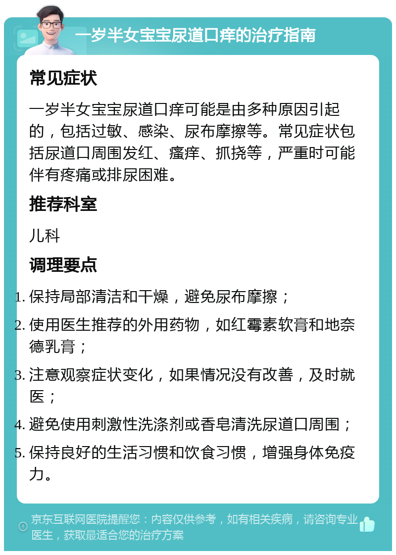 一岁半女宝宝尿道口痒的治疗指南 常见症状 一岁半女宝宝尿道口痒可能是由多种原因引起的，包括过敏、感染、尿布摩擦等。常见症状包括尿道口周围发红、瘙痒、抓挠等，严重时可能伴有疼痛或排尿困难。 推荐科室 儿科 调理要点 保持局部清洁和干燥，避免尿布摩擦； 使用医生推荐的外用药物，如红霉素软膏和地奈德乳膏； 注意观察症状变化，如果情况没有改善，及时就医； 避免使用刺激性洗涤剂或香皂清洗尿道口周围； 保持良好的生活习惯和饮食习惯，增强身体免疫力。