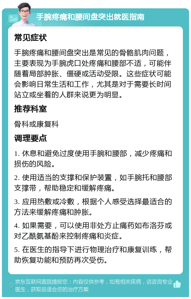 手腕疼痛和腰间盘突出就医指南 常见症状 手腕疼痛和腰间盘突出是常见的骨骼肌肉问题，主要表现为手腕虎口处疼痛和腰部不适，可能伴随着局部肿胀、僵硬或活动受限。这些症状可能会影响日常生活和工作，尤其是对于需要长时间站立或坐着的人群来说更为明显。 推荐科室 骨科或康复科 调理要点 1. 休息和避免过度使用手腕和腰部，减少疼痛和损伤的风险。 2. 使用适当的支撑和保护装置，如手腕托和腰部支撑带，帮助稳定和缓解疼痛。 3. 应用热敷或冷敷，根据个人感受选择最适合的方法来缓解疼痛和肿胀。 4. 如果需要，可以使用非处方止痛药如布洛芬或对乙酰氨基酚来控制疼痛和炎症。 5. 在医生的指导下进行物理治疗和康复训练，帮助恢复功能和预防再次受伤。