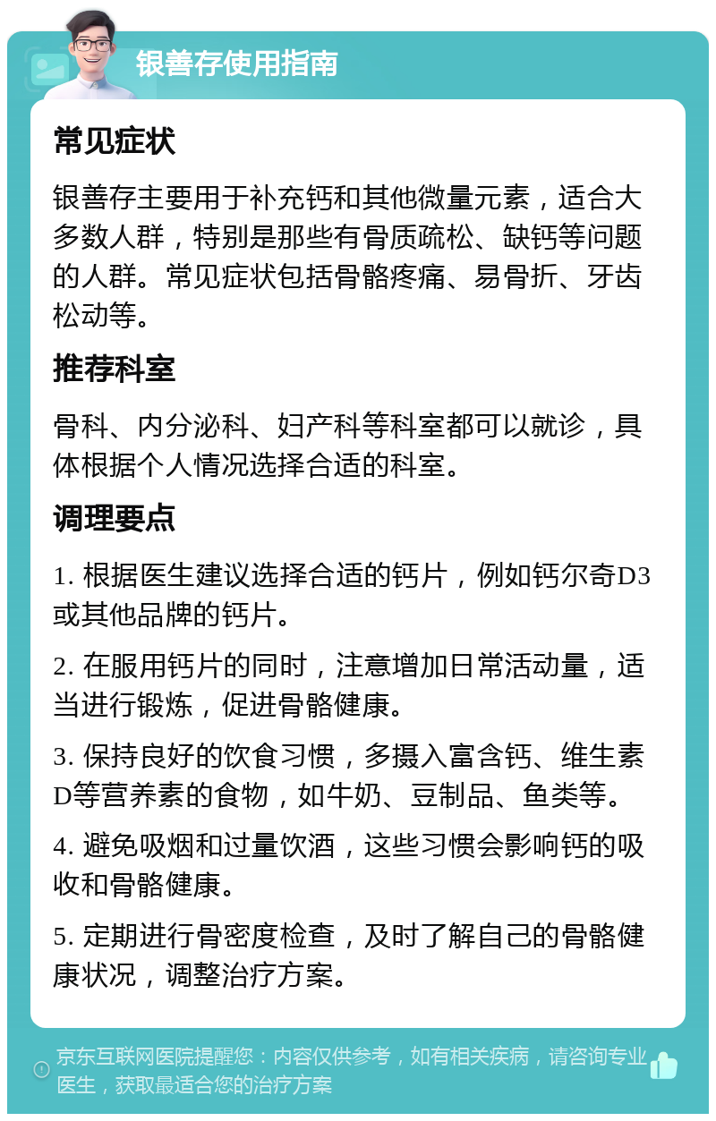 银善存使用指南 常见症状 银善存主要用于补充钙和其他微量元素，适合大多数人群，特别是那些有骨质疏松、缺钙等问题的人群。常见症状包括骨骼疼痛、易骨折、牙齿松动等。 推荐科室 骨科、内分泌科、妇产科等科室都可以就诊，具体根据个人情况选择合适的科室。 调理要点 1. 根据医生建议选择合适的钙片，例如钙尔奇D3或其他品牌的钙片。 2. 在服用钙片的同时，注意增加日常活动量，适当进行锻炼，促进骨骼健康。 3. 保持良好的饮食习惯，多摄入富含钙、维生素D等营养素的食物，如牛奶、豆制品、鱼类等。 4. 避免吸烟和过量饮酒，这些习惯会影响钙的吸收和骨骼健康。 5. 定期进行骨密度检查，及时了解自己的骨骼健康状况，调整治疗方案。