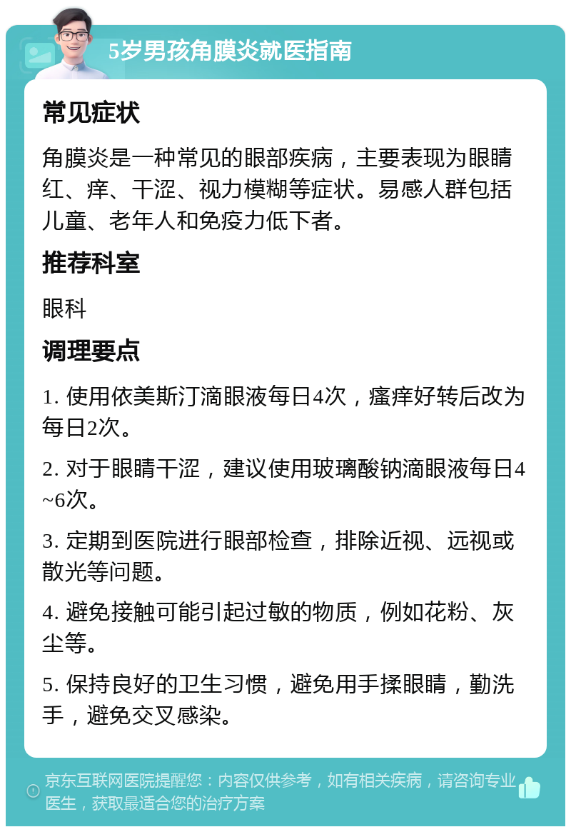 5岁男孩角膜炎就医指南 常见症状 角膜炎是一种常见的眼部疾病，主要表现为眼睛红、痒、干涩、视力模糊等症状。易感人群包括儿童、老年人和免疫力低下者。 推荐科室 眼科 调理要点 1. 使用依美斯汀滴眼液每日4次，瘙痒好转后改为每日2次。 2. 对于眼睛干涩，建议使用玻璃酸钠滴眼液每日4~6次。 3. 定期到医院进行眼部检查，排除近视、远视或散光等问题。 4. 避免接触可能引起过敏的物质，例如花粉、灰尘等。 5. 保持良好的卫生习惯，避免用手揉眼睛，勤洗手，避免交叉感染。