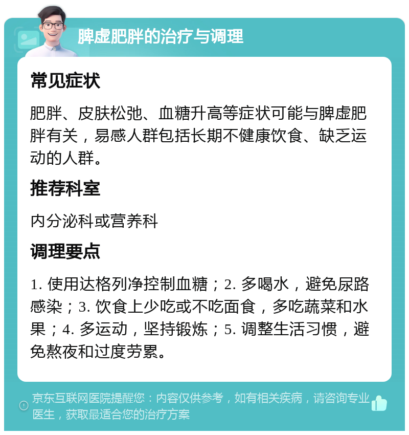 脾虚肥胖的治疗与调理 常见症状 肥胖、皮肤松弛、血糖升高等症状可能与脾虚肥胖有关，易感人群包括长期不健康饮食、缺乏运动的人群。 推荐科室 内分泌科或营养科 调理要点 1. 使用达格列净控制血糖；2. 多喝水，避免尿路感染；3. 饮食上少吃或不吃面食，多吃蔬菜和水果；4. 多运动，坚持锻炼；5. 调整生活习惯，避免熬夜和过度劳累。