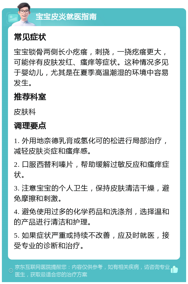 宝宝皮炎就医指南 常见症状 宝宝锁骨两侧长小疙瘩，刺挠，一挠疙瘩更大，可能伴有皮肤发红、瘙痒等症状。这种情况多见于婴幼儿，尤其是在夏季高温潮湿的环境中容易发生。 推荐科室 皮肤科 调理要点 1. 外用地奈德乳膏或氢化可的松进行局部治疗，减轻皮肤炎症和瘙痒感。 2. 口服西替利嗪片，帮助缓解过敏反应和瘙痒症状。 3. 注意宝宝的个人卫生，保持皮肤清洁干燥，避免摩擦和刺激。 4. 避免使用过多的化学药品和洗涤剂，选择温和的产品进行清洁和护理。 5. 如果症状严重或持续不改善，应及时就医，接受专业的诊断和治疗。