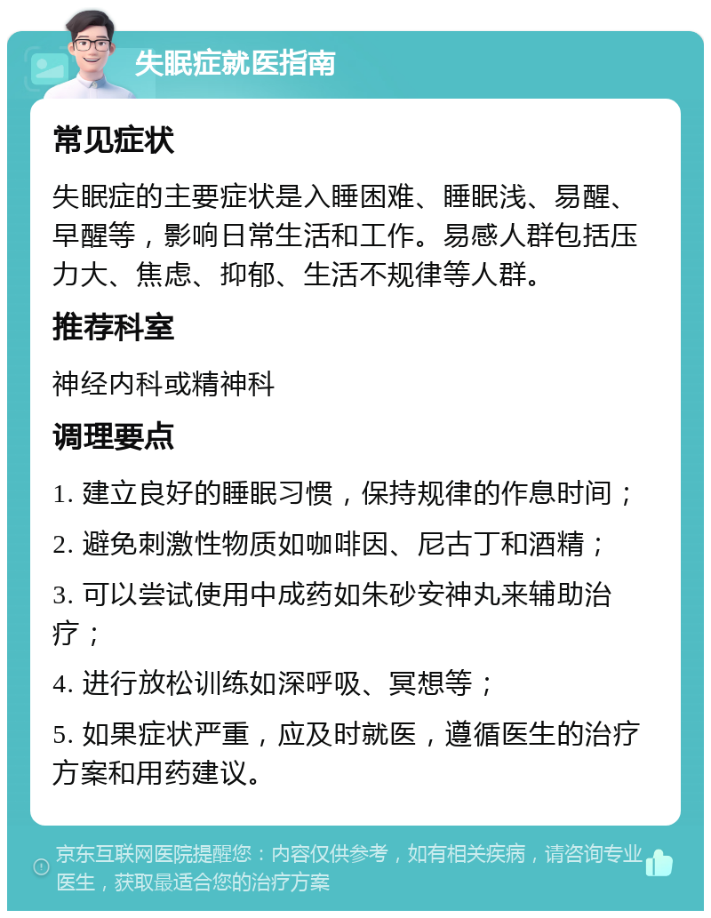 失眠症就医指南 常见症状 失眠症的主要症状是入睡困难、睡眠浅、易醒、早醒等，影响日常生活和工作。易感人群包括压力大、焦虑、抑郁、生活不规律等人群。 推荐科室 神经内科或精神科 调理要点 1. 建立良好的睡眠习惯，保持规律的作息时间； 2. 避免刺激性物质如咖啡因、尼古丁和酒精； 3. 可以尝试使用中成药如朱砂安神丸来辅助治疗； 4. 进行放松训练如深呼吸、冥想等； 5. 如果症状严重，应及时就医，遵循医生的治疗方案和用药建议。