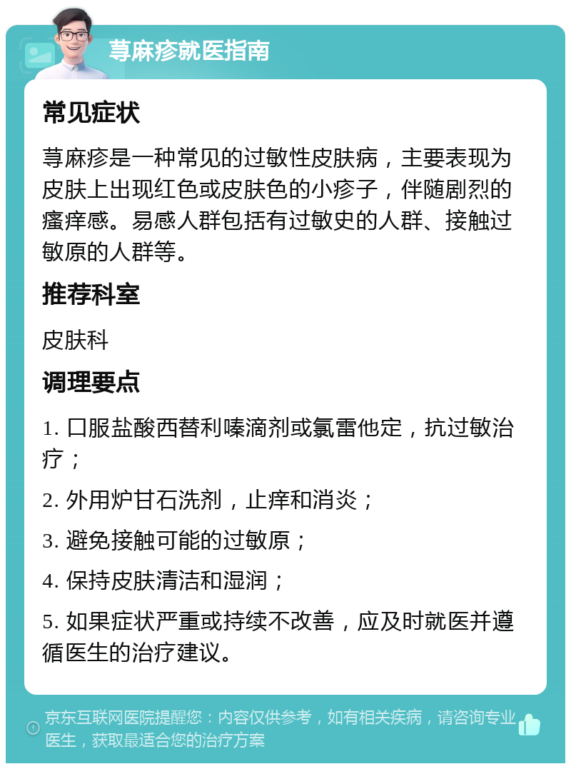 荨麻疹就医指南 常见症状 荨麻疹是一种常见的过敏性皮肤病，主要表现为皮肤上出现红色或皮肤色的小疹子，伴随剧烈的瘙痒感。易感人群包括有过敏史的人群、接触过敏原的人群等。 推荐科室 皮肤科 调理要点 1. 口服盐酸西替利嗪滴剂或氯雷他定，抗过敏治疗； 2. 外用炉甘石洗剂，止痒和消炎； 3. 避免接触可能的过敏原； 4. 保持皮肤清洁和湿润； 5. 如果症状严重或持续不改善，应及时就医并遵循医生的治疗建议。